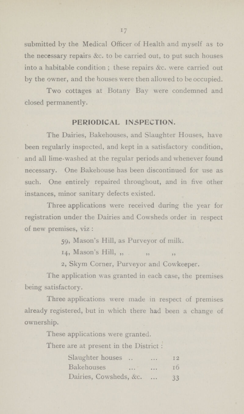 17 submitted by the Medical Officer of Health and myself as to the necessary repairs &c. to be carried out, to put such houses into a habitable condition; these repairs &c. were carried out by the owner, and the houses were then allowed to be occupied. Two cottages at Botany Bay were condemned and closed permanently. PERIODICAL INSPECTION. The Dairies, Bakehouses, and Slaughter Houses, have been regularly inspected, and kept in a satisfactory condition, and all lime-washed at the regular periods and whenever found necessary. One Bakehouse has been discontinued for use as such. One entirely repaired throughout, and in five other instances, minor sanitary defects existed. Three applications were received during the year for registration under the Dairies and Cowsheds order in respect of new premises, viz: 59, Mason's Hill, as Purveyor of milk. 14, Mason's Hill, ,, ,, ,, 2, Skym Corner, Purveyor and Cowkeeper. The application was granted in each case, the premises being satisfactory. Three applications were made in respect of premises already registered, but in which there had been a change of ownership. These applications were granted. There are at present in the District: Slaughter houses 12 Bakehouses 16 Dairies, Cowsheds, &c. 33