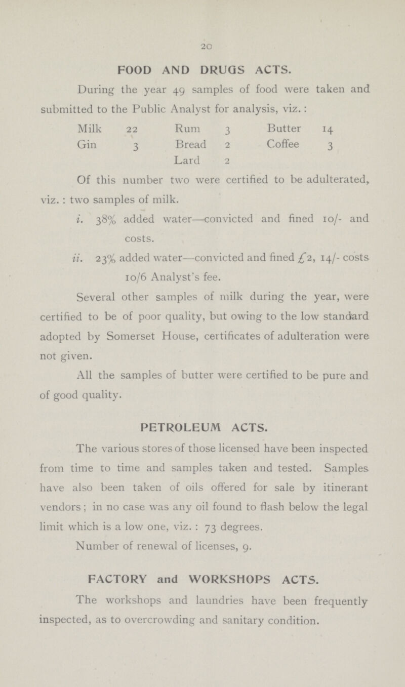 20 FOOD AND DRUGS ACTS. During the year 49 samples of food were taken and submitted to the Public Analyst for analysis, viz.: Milk 22 Rum 3 Butter 14 Gin 3 Bread 2 Coffee 3 Lard 2 Of this number two were certified to be adulterated, viz. : two samples of milk. i. 38% added water—convicted and fined 10/- and costs. ii. 23% added water—convicted and fined £2, 14/- costs 10/6 Analyst's fee. Several other samples of milk during the year, were certified to be of poor quality, but owing to the low standard adopted by Somerset House, certificates of adulteration were not given. All the samples of butter were certified to be pure and of good quality. PETROLEUM ACTS. The various stores of those licensed have been inspected from time to time and samples taken and tested. Samples have also been taken of oils offered for sale by itinerant vendors; in no case was any oil found to flash below the legal limit which is a low one, viz.: 73 degrees. Number of renewal of licenses, 9. FACTORY and WORKSHOPS ACTS. The workshops and laundries have been frequently inspected, as to overcrowding and sanitary condition.