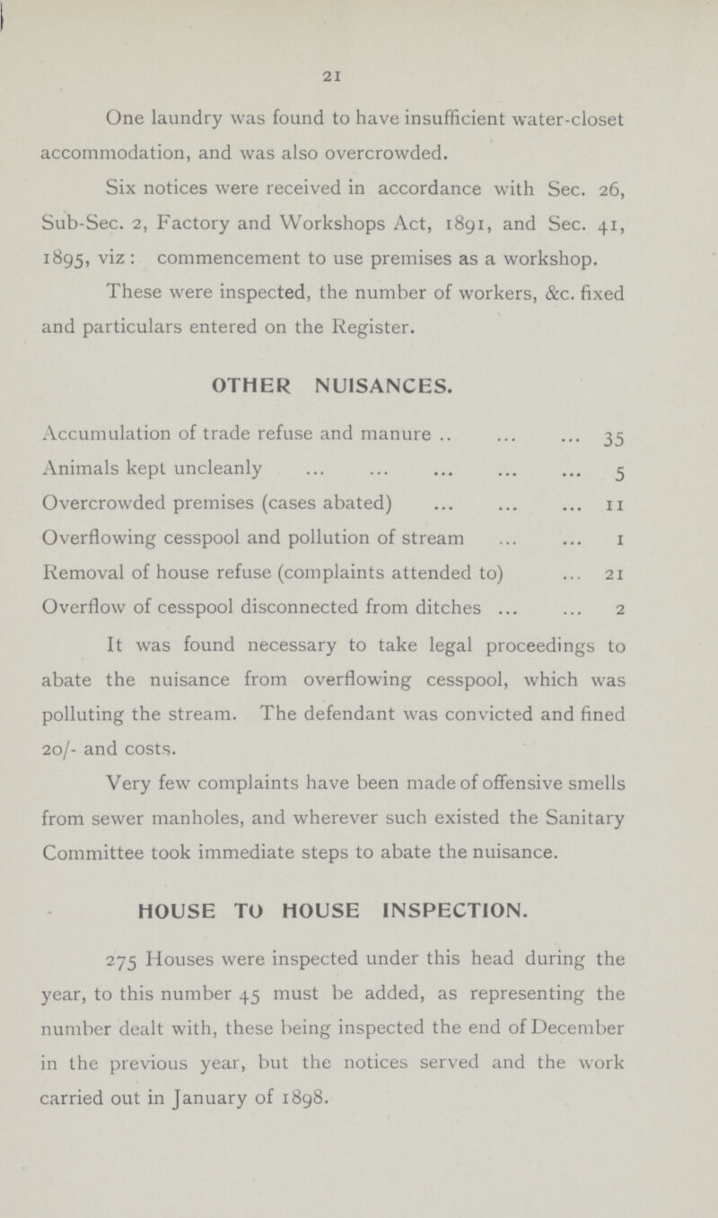21 One laundry was found to have insufficient water-closet accommodation, and was also overcrowded. Six notices were received in accordance with Sec. 26, Sub-Sec. 2, Factory and Workshops Act, 1891, and Sec. 41, 1895, viz: commencement to use premises as a workshop. These were inspected, the number of workers, &c. fixed and particulars entered on the Register. OTHER NUISANCES. Accumulation of trade refuse and manure 35 Animals kept uncleanly 5 Overcrowded premises (cases abated) 11 Overflowing cesspool and pollution of stream 1 Removal of house refuse (complaints attended to) 21 Overflow of cesspool disconnected from ditches 2 It was found necessary to take legal proceedings to abate the nuisance from overflowing cesspool, which was polluting the stream. The defendant was convicted and fined 20/- and costs. Very few complaints have been made of offensive smells from sewer manholes, and wherever such existed the Sanitary Committee took immediate steps to abate the nuisance. HOUSE TO HOUSE INSPECTION. 275 Houses were inspected under this head during the year, to this number 45 must be added, as representing the number dealt with, these being inspected the end of December in the previous year, but the notices served and the work carried out in January of 1898.