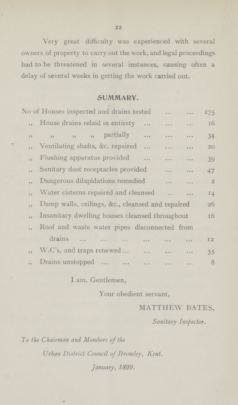 22 Very great difficulty was experienced with several owners of property to carry out the work, and legal proceedings had to be threatened in several instances, causing often a delay of several weeks in getting the work carried out. SUMMARY. No of Houses inspected and drains tested 275 ,, House drains relaid in entirety 16 ,, ,, ,, ,, partially 34 ,, Ventilating shafts, &c. repaired 20 ,, Flushing apparatus provided 39 ,, Sanitary dust receptacles provided 47 ,, Dangerous dilapidations remedied 2 ,, Water cisterns repaired and cleansed 14 ,, Damp walls, ceilings, &c., cleansed and repaired 26 ,, Insanitary dwelling houses cleansed throughout 16 ,, Roof and waste water pipes disconnected from drains 12 ,, W.C's, and traps renewed 35 „ Drains unstopped 8 I am, Gentlemen, Your obedient servant, MATTHEW BATES, Sanitary Inspector. To the Chairman and Members of the Urban District Council of Bromley, Kent. January, 1899.
