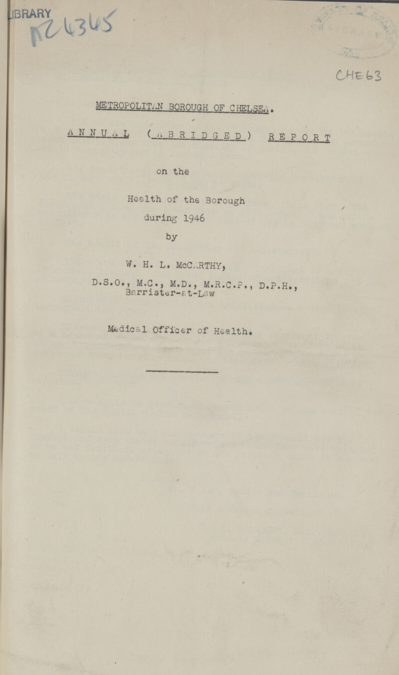 AZ445 CHE63 METROPOLITAN BOROUGH OF CHELSEA. ANNUAL (ABRIDGED) REPORT on the Health of the Borough during 1946 by W. H. L. McC.-RTHY, D.S.O., M.C., M.D., M.R.C.P., D.P.H., Barrister-at-Law Medical Officer of Health.