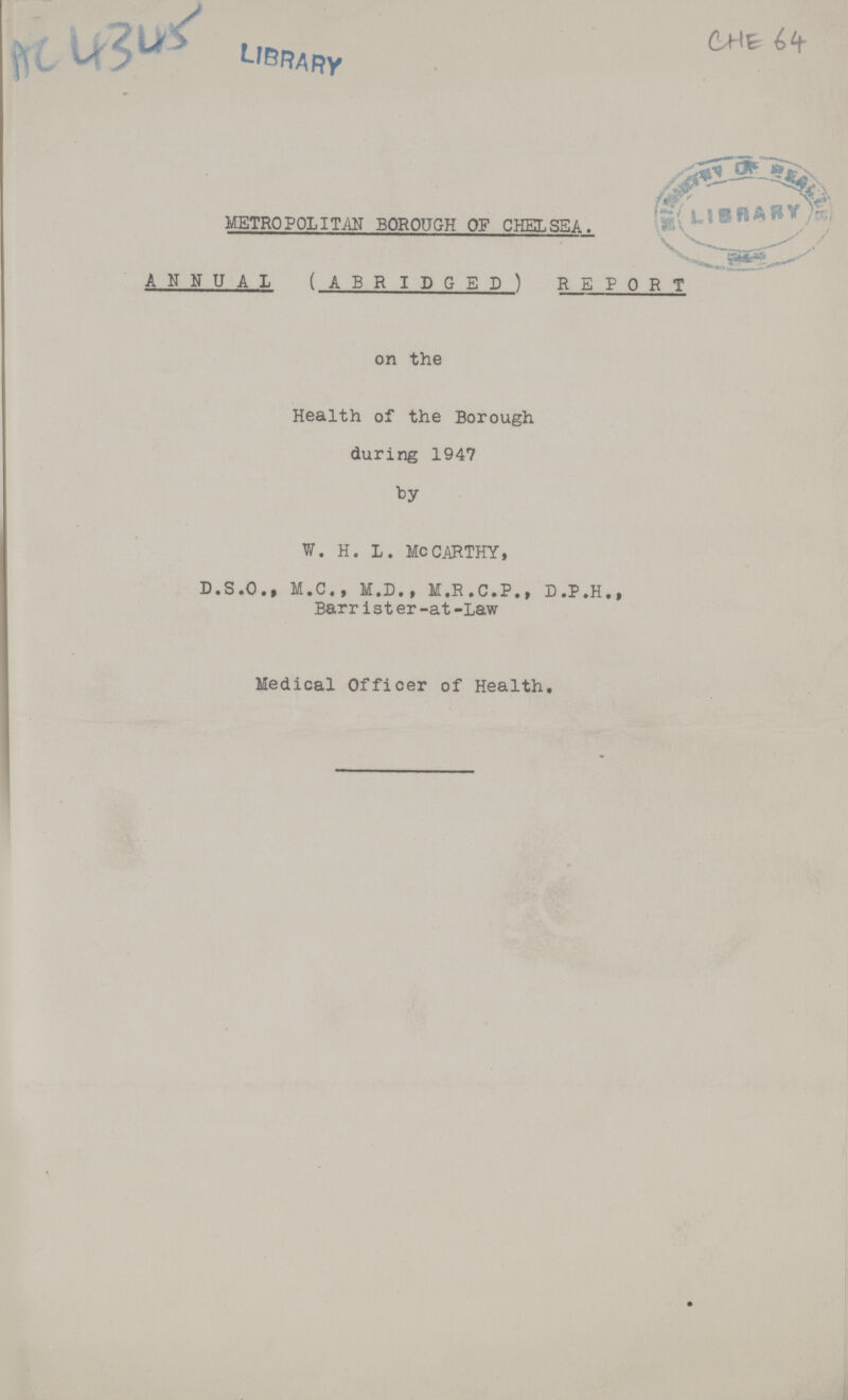 AC 4345 CHE 64 METROPOLITAN BOROUGH OF CHELSEA. ANNUAL (ABRIDGED) REPORT on the Health of the Borough during 1947 by W. H. L. MCCARTHY, D.S.O., M. C . , M.D., M.R.C.P., D.P.H., Barrister-at-Law Medical Officer of Health.