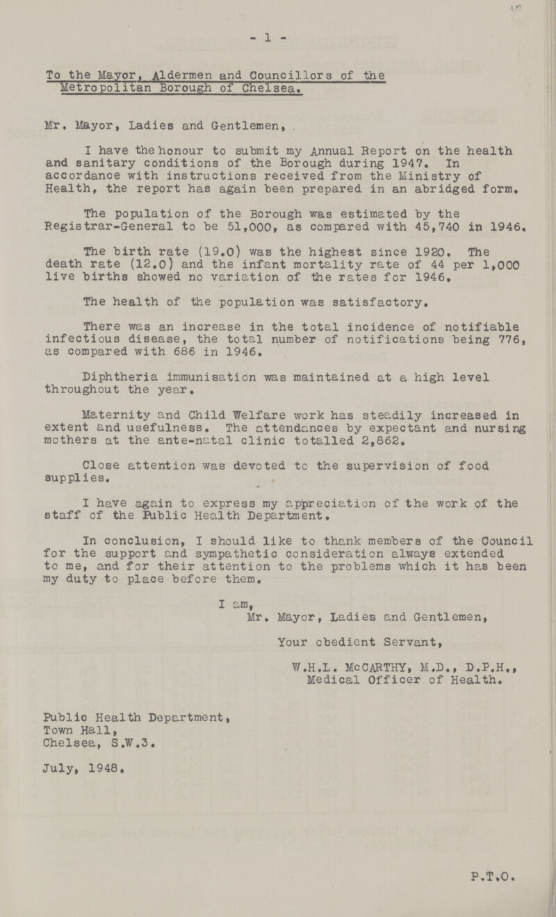 1 To the Mayor, Aldermen and Councillors of the Metropolitan Borough of Chelsea. Mr, Mayor, Ladies and Gentlemen, I have the honour to submit my Annual Report on the health and sanitary conditions of the Borough during 1947. In accordance with instructions received from the Ministry of Health, the report has again been prepared in an abridged form. The population of the Borough was estimated by the Registrar-General to be 51,000, as compared with 45,740 in 1946. The birth rate (19.0) was the highest since 1920. The death rate (12.0) and the infant mortality rate of 44 per 1,000 live births showed no variation of the rates for 1946, The health of the population was satisfactory. There was an increase in the total incidence of notifiable infectious disease, the total number of notification being 776, as compared with 686 in 1946. Diphtheria immunisation was maintained at a high level throughout the year. Maternity and Child Welfare work has steadily increased in extent and usefulness. The attendances by expectant and nursing mothers at the ante-natal clinic totalled 2,862. Close attention was devoted tc the supervision of food supplies. I have again to express my appreciation of the work of the staff of the Public Health Department. In conclusion, I should like to thank members of the Council for the support and sympathetic consideration always extended to me, and for their attention to the problems which it has been my duty to place before them, I am, Mr, Mayor, Ladies and Gentlemen, Your obedient Servant, W.H.L. MCCARTHY, M.D., D.P.H., Medical Officer of Health. Public Health Department, Town Hall, Chelsea, S.W.3. July, 1948, P.T.O,