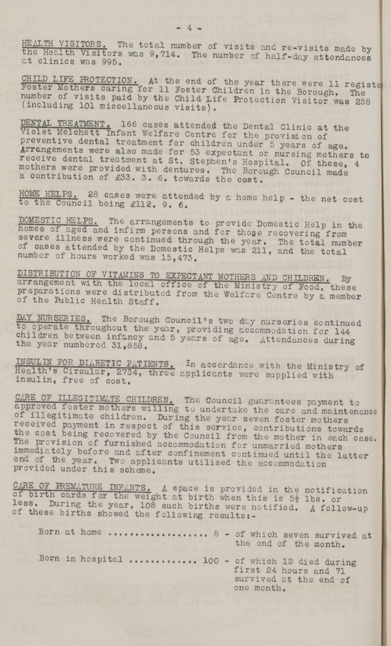 4 HEALTH VISITORS. The total number of visits and re-visits made by the Health Visitors was 9,714. The number of half-day attendances at clinics was 995, CHILD LIFE PROTECTION. At the end of the year there were 11 register Foster Mothers caring for 11 Foster Children in the Borough, The number of visits paid by the Child Life Protection Visitor was 258 (including 101 miscellaneous visits). DENTAL TREATMENT. 166 cases attended the Dental Clinic at the Violet Melchett Infant Welfare Centre for the provision of preventive dental treatment for children under 5 years of age. Arrangements were also made for 53 expectant or nursing mothers to receive dental treatment at St, Stephen's Hospital. Of these, 4 mothers were provided with dentures. The Borough Council made a contribution of £33, 3, 6. towards the cost. HOME HELPS. 28 cases were attended by a home help - the net cost to the Council being £112. 9. 6. DOMESTIC HELPS. The arrangements to provide Domestic Help in the homes of aged and infirm persons and for those recovering from severe illness were continued through the year. The total number of cases attended by the Domestic Helps was 211, and the total number of hours worked was 15,473, DISTRIBUTION OF VITAMINS TO EXPECTANT MOTHERS AND CHILDREN. By arrangement with the local office of the Ministry of Food, these preparations were distributed from the Welfare Centre by a member of the Public Health Staff. DAY NURSERIES. The Borough Council's two day nurseries continued to operate throughout the year, providing accommodation for 144 children between infancy and 5 years of age. Attendances during the year numbered 31,858. INSULIN FOR DIABETIC PATIENTS. In accordance with the Ministry of Health's Circular, 2734, three applicants were supplied with insulin, free of cost. CARE OF ILLEGITIMATE CHILDREN. The Council guarantees payment to approved foster mothers willing to undertake the care and maintenance of illegitimate children. During the year seven foster mothers received payment in respect of this service, contributions towards the cost being recovered by the Council from the mother in each case. The provision of furnished accommodation for unmarried mothers immediately before and after confinement continued until the latter end of the year. Two applicants utilised the accommodation provided under this scheme, CARE OF BREMATURE INFANTS. A space is provided in the notification of birth cards for the weight at birth when this is 5½ lbs. or less. During the year, 108 such births were notified, A follow-up of these births showed the following resultsj- Born at home 8 - of which seven survived at the end of the month. Born in hospital 100 - of which 12 died during first 24 hours and 71 survived at the end of one month.