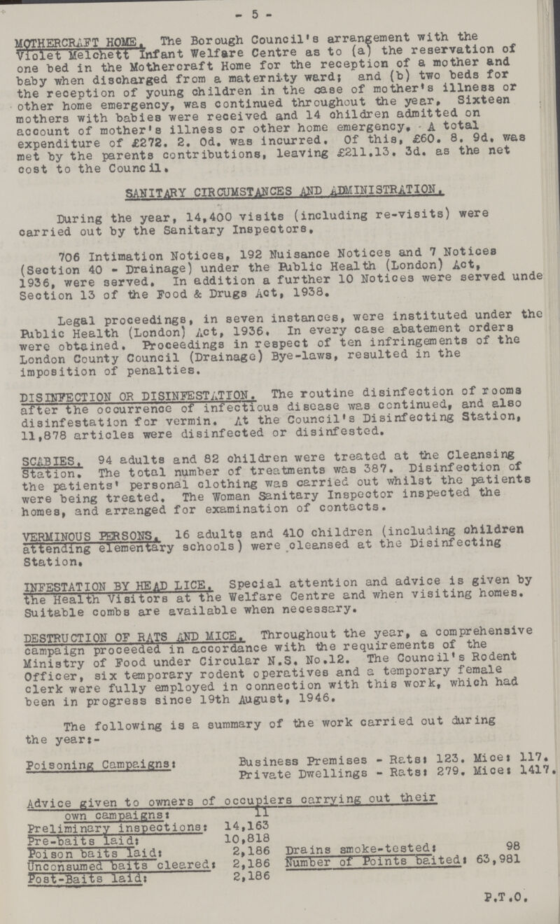 5 MOTHERCRAFT HOME. The Borough Council's arrangement with the Violet Melchett Infant Welfare Centre as to (a) the reservation of one bed in the Mothercraft Home for the reception of a mother and baby when discharged from a materni-ty ward; and (b) two beds for the reception of young children in the case of mother's illness or other home emergency, was continued throughout the year. Sixteen mothers with babies were received and 14 children admitted on account of mother's illness or other home emergency, A total expenditure of £272. 2. Od. was incurred. Of this, £60. 8, 9d, was met by the parents contributions, leaving £211,13, 3d. as the net cost to the Council. SANITARY CIRCUMSTANCES AND ADMINISTRATION. During the year, 14,400 visits (including re-visits) were oarried out by the Sanitary Inspectors, 706 Intimation Notices, 192 Nuisance Notices and 7 Notices (Section 40 - Drainage) under the Riblic Health (London) Act, 1936, were served. In addition a further 10 Notices were served unde Section 13 of the Food & Drugs Act, 1938, Legal proceedings, in seven instances, were instituted under the Riblic Health (London) Act, 1936, In every case abatement orders were obtained. Proceedings in respect of ten infringements of the London County Council (Drainage) Bye-laws, resulted in the imposition of penalties. DISINFECTION OR DISINFESTATION. The routine disinfection of rooms after the occurrence of infectious disease was continued, and also disinfestation for vermin. At the Council's Disinfecting Station, 11,878 articles were disinfected or disinfested. SCABIES. 94 adults and 82 children were treated at the Cleansing Station, The total number of treatments was 387. Disinfection of the patients' personal clothing was carried out whilst the patients were being treated. The Woman Sanitary Inspector inspected the homes, and arranged for examination of contacts, VERMINOUS PERSONS. 16 adults and 410 children (including children attending elementary schools) were oleansed at the Disinfecting Station, INFESTATION BY HEAD LICE. Special attention and advice is given by the Health Visitors at the Welfare Centre and when visiting homes. Suitable combs are available when necessary. DESTRUCTION OF RATS AND MICE. Throughout the year, a comprehensive campaign proceeded in accordance with the requirements of the Ministry of Food under Circular N.S. No,12, The Council's Rodent Officer, six temporary rodent operatives and a temporary female clerk were fully employed in connection with this work, which had been in progress since 19th August, 1946, The following is a summary of the work carried out during the year:- Poisoning Campaigns Business Premises - Rats: 123, Mice: 117. Private Dwellings - Rats: 279, Mice: 1417. Advice given to owners of occupiers carrying out their own campaigns: 11 Preliminary inspections: 14,163 Pre-baits laid: 10,818 Poison baits laid: 2,186 Drains smoke-tested: 98 Unconsumed baits cleared: 2,186 Number of Points baited: 63,981 Post-Baits laid: 2,186 P.T.O.