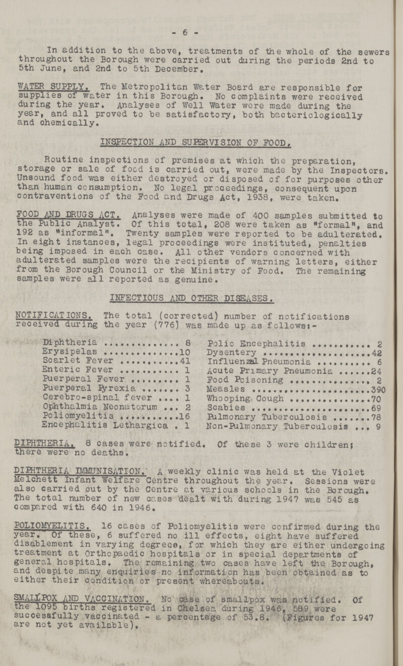 6 In addition to the above, treatments of the whole of the sewers throughout the Borough were carried out during the periods 2nd to 5th June, and 2nd to 5th December, WATER SUPPLY. The Metropolitan Water Board are responsible for supplies of water in this Borough. No complaints were received during the year. Analyses of Well Water were made during the year, and all proved to be satisfactory, both bactericlogically and chemically. INSPECTION AND SUPERVISION OF FOOD, Routine inspections of premises at which the preparation, storage or sale of food is carried out, were made by the Inspectors. Unsound food was either destroyed or disposed of for purposes other than human consumption. No legal proceedings, consequent upon contraventions of the Food and Drugs Act, 1938, were taken. FOOD AND DRUGS ACT. Analyses were made of 400 samples submitted to the Public Analyst. Of this total, 208 were taken as formal, and 192 as informal. Twenty samples were reported to be adulterated. In eight instanoes, legal proceedings were instituted, penalties being imposed in each case. All other vendors concerned with adulterated samples were the recipients of warning letters, either from the Borough Council or the Ministry of Food. The remaining samples were all reported as genuine. INFECTIOUS AND OTHER DISEASES. NOTIFICATIONS. The total (corrected) number of notifications received during the year (776) was made up as fcllowst- Diphtheria 8 Polio Encephalitis 2 Erysipelas 10 Dysentery 42 Scarlet Fever 41 Influenzal Pneumonia 6 Enteric Fever 1 Acute Primary Pneumonia 24 Puerperal Fever 1 Food Poisoning 2 Puerperal Pyrexia 3 Measles 390 Cerebro-spinal fever 1 Whooping Cough 70 Ophthalmia Neonatorum 2 Scabies 69 Poliomyelitis 16 Pulmonary Tuberculosis 78 Encephalitis Lethargica 1 Non-Pulmonary Tuberculosis 9 DIPHTHERIA. 8 cases were notified. Of these 3 were children; there were no deaths. DIPHTHERIA IMMUNISATION. A weekly clinic was held at the Violet Melchett Infant Welfare Centre throughout the year. Sessions were also carried out by the Centre at various schools in the Borough, The total number of new cases dealt with during 1947 was 545 as compared with 640 in 1946. POLIOMYELITIS. 16 cases of Poliomyelitis were confirmed during the year, Of these, 6 suffered no ill effects, eight have suffered disablement in varying degrees, for which they are either undergoing treatment at Orthopaedic hospitals or in special departments of general hospitals. The remaining two cases have left the Borough, and despite many enquiries no information has been obtained as to either their condition or present whereabouts. SMALLPOX AND VACCINATION. No case of smallpox was notified. Of the 1095 births registered in Chelsea during 1946, 589 were successfully vaccinated - a percentage of 53.8. (Figures for 1947 are not yet available).
