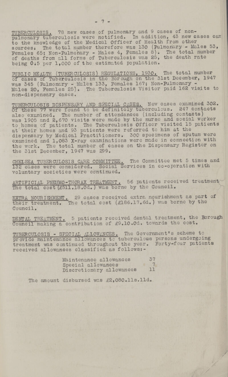 7 TUBERCULOSIS. 78 new oases of pulmonary and 9 cases of non pulmonary tuberculosis were notified. In addition, 43 new cases carr. to the knowledge of the Medical Officer of Health from other sources* The total number therefore was 130 (Pulmonary - Males 53, Females 65; Non-Pulmonary - Males 4, Females 8)* The total number of deaths from all forms of Tuberculosis was 25, the death rate being 0.5 per 1,000 of the estimated population. PUBLIC HEALTH (TUBERCULOSIS) REGULATIONS. 1930. The total number of cases of Tuberculosis in the Borough on the 31st December, 1947 was 345 (Pulmonary - Males 133, Females 167; Non-Pulmonary Males 20, Females 25). The Tuberculosis Visitor paid 162 visits to non-dispensary cases. TUBERCULOSIS DISPENSARY AND SPECIAL CASES. New cases examined 302. Of these 77 were found to be definitely tuberculous. 247 contacts also examined. The number of attendances (including contacts) was 1905 and 2,670 visits were made by the nurse and social worker to homes of patients. The Tuberculosis Officer visited 15 patients at their homes and 93 patients were referred to him at the dispensary by Medical Practitioners. 300 specimens of sputum were examined and 1,083 X-ray examinations were made in connection with the work. The total number of cases on the Dispensary Register on the 31st December, 1947 was 299. CHELSEA TUBERCULOSIS CARE COMMITTEE. The Committee met 5 times and 132 cases were considered. Social Services in co-operation with voluntary societies were continued. ARTIFICIAL PNEUMO-THORAX TREATMENT. 56 patients received treatment The total cost (£511.18,0d. ) was borne by the Council. EXTRA NOURISHMENT. 29 cases received extra nourishment as part of their treatment. The total cost (£186.17.6d. ) was borne by the Council, DENTAL TREATMENT. 5 patients received dental treatment, the Borough Council making a contribution of £9.10.0d. towards the cost. TUBERCULOSIS - SPECIAL ALLOWANCES. The Government's scheme to provide maintenance allowances to tuberculous persons undergoing treatment was continued throughout the year. Forty-four patients received allowances classified as follows:- Maintenance allowances 37 Special allowances 7 Discretionary allowances 11 The amount disbursed was £2,080.l1s.l1d.
