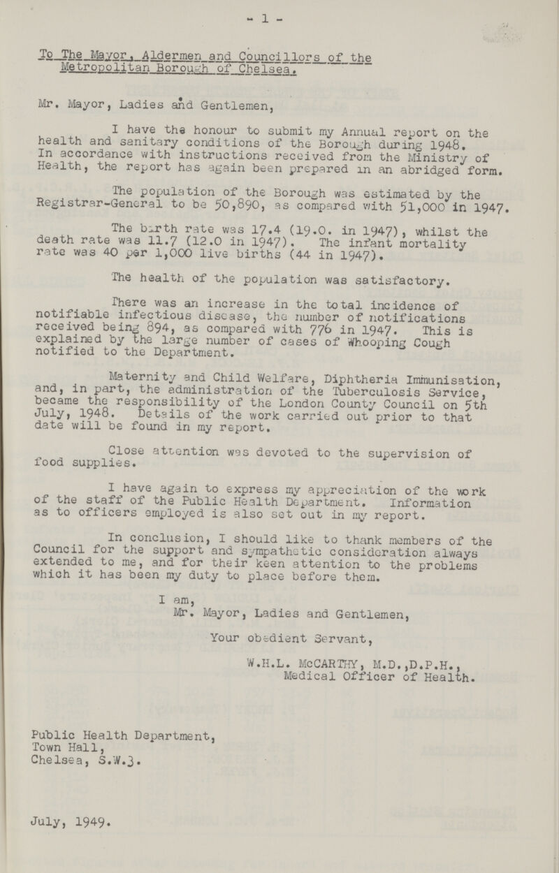 1 To The Mayor, Aldermen and Councillors of the Metropolitan Borough of Chelsea. Mr, Mayor, Ladies and Gentlemen, I have the honour to submit my Annual report on the health and sanitary conditions of the Borough during 1948. In accordance with instructions received from the Ministry of Health, the report has again been prepared in an abridged form. The population of the Borough was estimated by the Registrar-General to be 50,890, as compared with 51,000 in 1947. The birth rate was 17.4 (19.0. in 1947), whilst the death rate was 11.7 (12.0 in 1947). The infant mortality rate was 40 per 1,000 live births (44 in 1947). The health of the population was satisfactory. There was an increase in the total incidence of notifiable infectious disease, the number of notifications received being 894, as compared with 776 in 1947. This is explained by the large number of cases of Whooping Cough notified to the Department. Maternity and Child Welfare, Diphtheria Immunisation, and, in part, the administration of the Tuberculosis Service, became the responsibility of the London County Council on 5th July, 1948. Details of the work carried out prior to that date will be found in my report. Close attention was devoted to the supervision of food supplies. I have again to express my appreciation of the work of the staff of the Public Health Department. Information as to officers employed is also set out in my report. In conclusion, I should like to thank members of the Council for the support and sympathetic consideration always extended to me, and for their keen attention to the problems which it has been my duty to place before them. I am, Mr. Mayor, Ladies and Gentlemen, Your obedient Servant, W.H.L. McCARTHY, M.D.,D.P.H., Medical Officer of Health. Public Health Department, Town Hall, Chelsea, S.W.3. July, 1949.