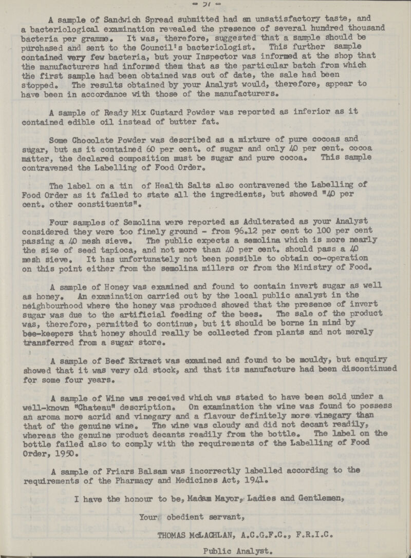 57 A sample of Sandwich Spread submitted had an unsatisfactory taste, and a bacteriological examination revealed the presence of several hundred thousand bacteria per gramme. It was, therefore, suggested that a sample should be purchased and sent to the Council's bacteriologist. This further sample contained very few bacteria, but your Inspector was informed at the shop that the manufacturers had informed them that as the particular batch from which the first sample had been obtained was out of date, the sale had been stopped. The results obtained by your Analyst would, therefore, appear to have been in accordance with those of the manufacturers. A sample of Ready Mix Custard Powder was reported as inferior as it contained edible oil instead of butter fat. Some Chocolate Powder was described as a mixture of pure cocoas and sugar, but as it contained 60 per cent, of sugar and only 40 per cent, cocoa matter, the declared composition must be sugar and pure cocoa. This sample contravened the Labelling of Food Order. The label on a tin of Health Salts also contravened the Labelling of Food Order as it failed to state all the ingredients, but showed 40 per cent, other constituents. Four samples of Semolina were reported as Adulterated as your Analyst considered they were too finely ground - from 96.12 per cent to 100 per cent passing a 40 mesh sieve. The public expects a semolina which is more nearly the size of seed tapioca, and not more than 40 per oent. should pass a 40 mesh sieve. It has unfortunately not been possible to obtain co-operation on this point either from the semolina millers or from the Ministry of Food. A sample of Honey was examined and found to contain invert sugar as well as honey. An examination carried out by the local public analyst in the neighbourhood where the honey was produced showed that the presence of invert sugar was due to the artificial feeding of the bees. Hie sale of the product was, therefore, permitted to continue, but it should be borne in mind by bee-keepers that honey should really be collected from plants and not merely transferred from a sugar store. A sample of Beef Extract was examined and found to be mouldy, but enquiry showed that it was very old stock, and that its manufacture had been discontinue for some four years. A sample of Wine was received which was stated to have been sold under a well-known Chateau description. On examination the wine was found to possess sin stroma more acrid and vinegary and a flavour definitely more vinegary than that of the genuine wine. The wine was cloudy and did not decant readily? whereas the genuine product decants readily from the bottle. The label on the bottle failed also to comply with the requirements of the Labelling of Food Order, 1950. A sample of Friars Balssun was incorrectly labelled according to the requirements of the Pharmacy and Medicines Act, 1941* I have the honour to be, Madam Mayor3 Ladies and Gentlemen, Your obedient servant, THOMAS McLACHLAN, A.C.G.F.C., F.R.I.C. Public Analyst.