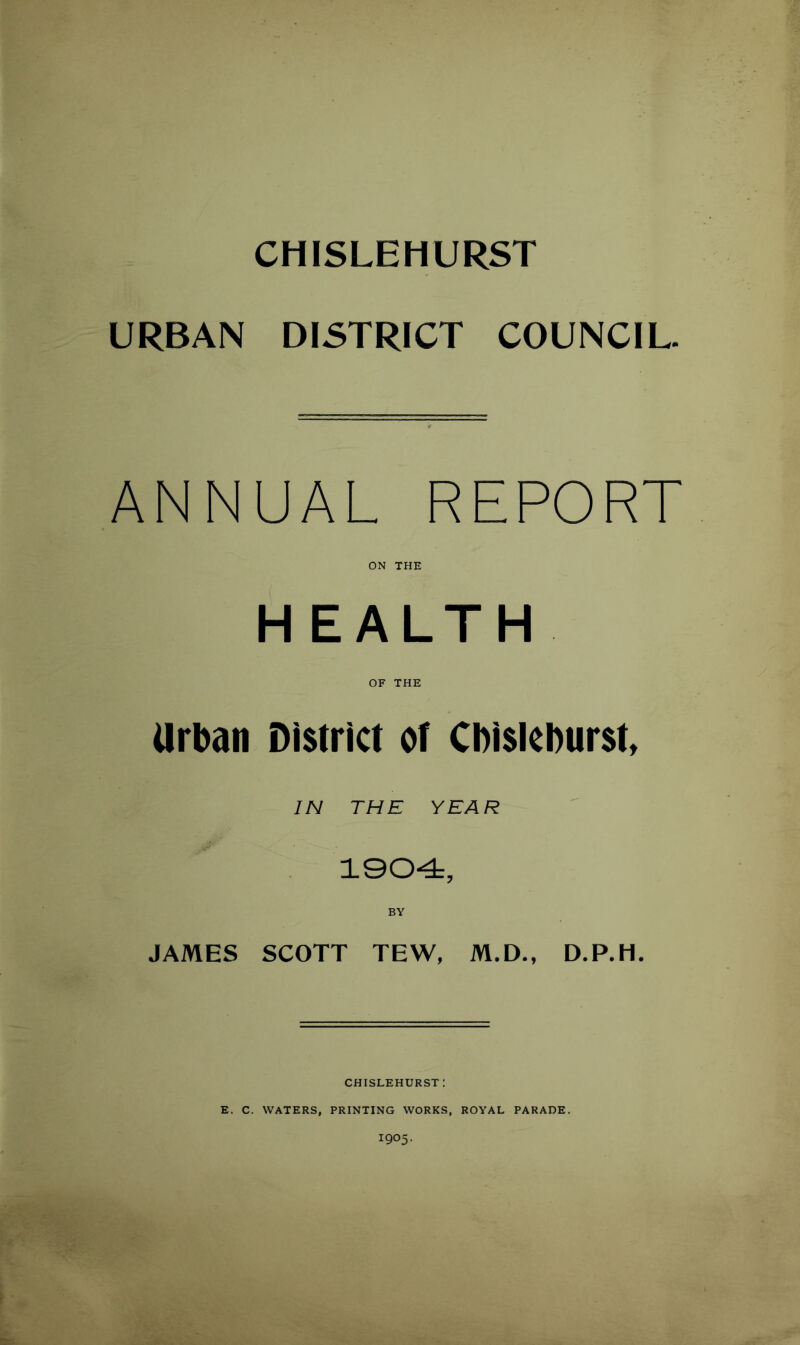 CHISLEHURST URBAN DISTRICT COUNCIL. ANNUAL REPORT ON THE HEALTH OF THE Urban District of Cbisleburst, IN THE YEAR 1904, BY JAMES SCOTT TEW, M.D., D.P.H. CHISLEHURST: E. C. WATERS, PRINTING WORKS, ROYAL PARADE. I905.