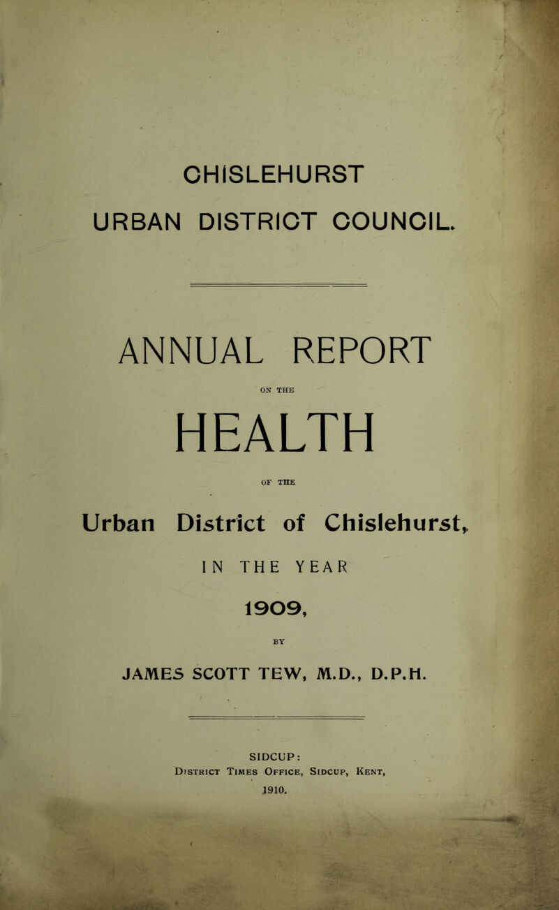 CHISLEHURST URBAN DISTRICT COUNCIL. ANNUAL REPORT ON THE HEALTH OF THE Urban District of Chislehurst^ IN THE YEAR 1909, BY JAMES SCOTT TEW, M.D., D.P.H. SIDCUP: District Times Office, Sidcup, Kent, 1910.