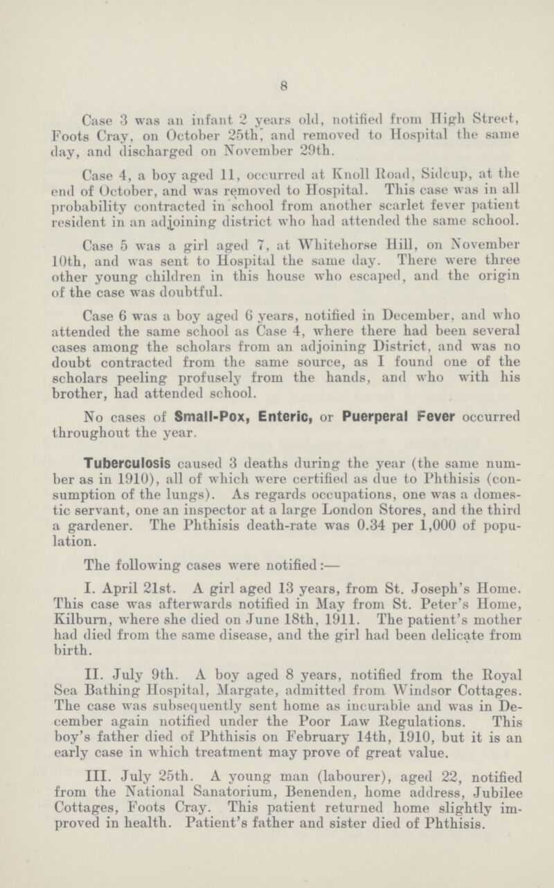 8 Case 3 was an infant 2 years old, notified from High Street, Foots Cray, on October 25th, and removed to Hospital the same day, and discharged on November 29th. Case 4, a boy aged 11, occurred at Knoll Road, Sidcup, at the end of October, and was removed to Hospital. This case was in all probability contracted in school from another scarlet fever patient resident in an adjoining district who had attended the same school. Case 5 was a girl aged 7, at Whitehorse Hill, on November 10th, and was sent to Hospital the same day. There were three other young children in this house who escaped, and the origin of the case was doubtful. Case 6 was a boy aged 6 years, notified in December, and who attended the same school as Case 4, where there had been several cases among the scholars from an adjoining District, and was no doubt contracted from the same source, as I found one of the scholars peeling profusely from the hands, and who with his brother, had attended school. No cases of Small-Pox, Enteric, or Puerperal Fever occurred throughout the year. Tuberculosis caused 3 deaths during the year (the same num ber as in 1910), all of which were certified as due to Phthisis (con sumption of the lungs). As regards occupations, one was a domes tic servant, one an inspector at a large London Stores, and the third a gardener. The Phthisis death-rate was 0.34 per 1,000 of popu lation. The following cases were notified :— I. April 21st. A girl aged 13 years, from St. Joseph's Home. This case was afterwards notified in May from St. Peter's Home, Kilburn, where she died on June 18th, 1911. The patient's mother had died from the same disease, and the girl had been delicate from birth. II. July 9th. A boy aged 8 years, notified from the Royal Sea Bathing Hospital, Margate, admitted from Windsor Cottages. The case was subsequently sent home as incurable and was in De cember again notified under the Poor Law Regulations. This boy's father died of Phthisis on February 14th, 1910, but it is an early case in which treatment may prove of great value. III. July 25th. A young man (labourer), aged 22, notified from the National Sanatorium, Benenden, home address, Jubilee Cottages, Foots Cray. This patient returned home slightly im proved in health. Patient's father and sister died of Phthisis.