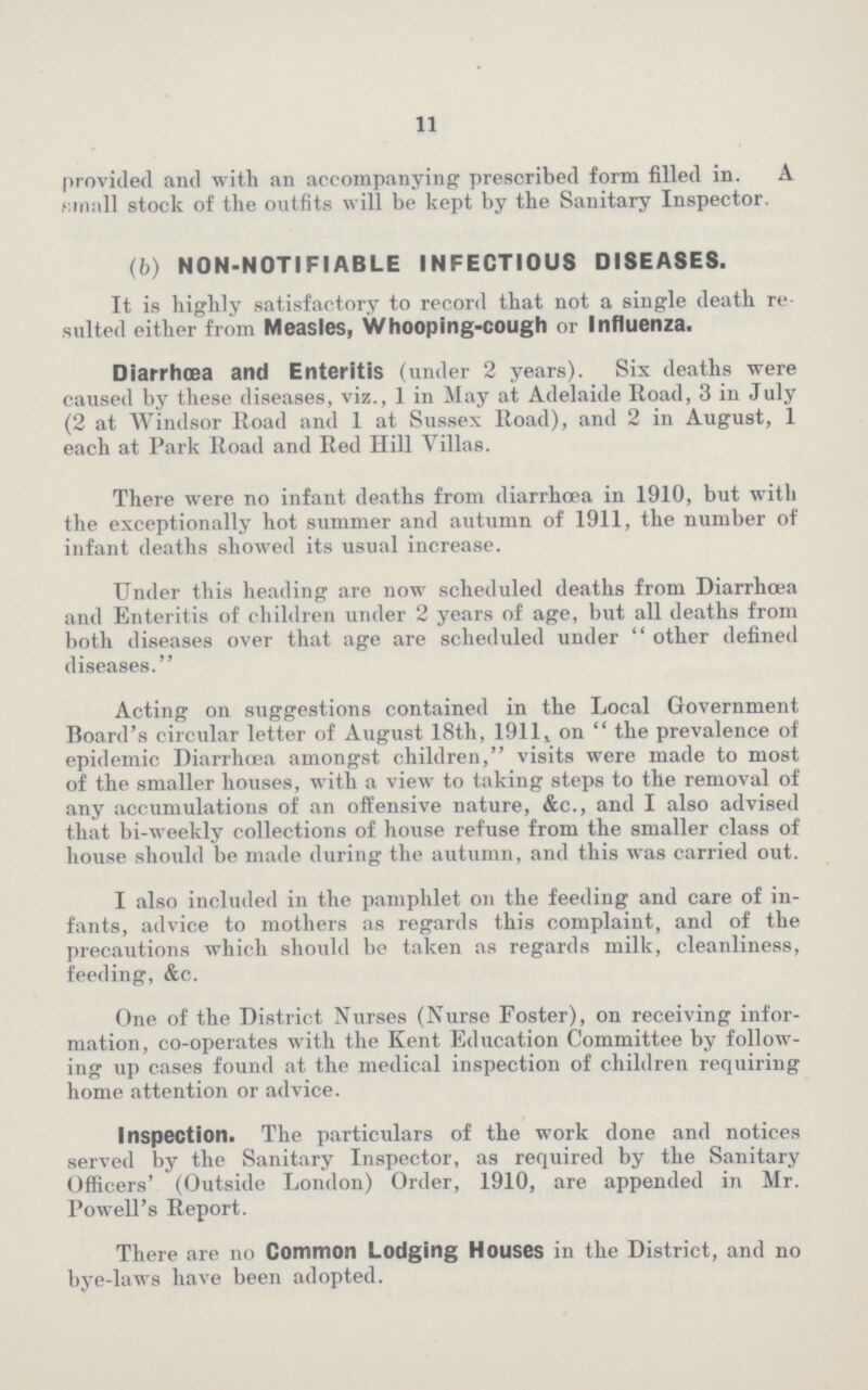 11 provided and with an accompanying prescribed form filled in. A small stock of the outfits will be kept by the Sanitary Inspector. (b) NON-NOTIFIABLE INFECTIOUS DISEASES. It is highly satisfactory to record that not a single death re sulted either from Measles, Whooping-cough or Influenza. Diarrhoea and Enteritis (under 2 years). Six deaths were caused by these diseases, viz., 1 in May at Adelaide Road, 3 in July (2 at Windsor Road and 1 at Sussex Road), and 2 in August, 1 each at Park Road and Red Hill Villas. There were no infant deaths from diarrhoea in 1910, but with the exceptionally hot summer and autumn of 1911, the number of infant deaths showed its usual increase. Under this heading are now scheduled deaths from Diarrhoea and Enteritis of children under 2 years of age, but all deaths from both diseases over that age are scheduled under  other defined diseases. Acting on suggestions contained in the Local Government Board's circular letter of August 18th, 1911* on  the prevalence of epidemic Diarrhoea amongst children, visits were made to most of the smaller houses, with a view to taking steps to the removal of any accumulations of an offensive nature, &c., and I also advised that bi-weekly collections of house refuse from the smaller class of house should be made during the autumn, and this was carried out. I also included in the pamphlet on the feeding and care of in fants, advice to mothers as regards this complaint, and of the precautions which should be taken as regards milk, cleanliness, feeding, &c. One of the District Nurses (Nurse Foster), on receiving infor mation, co-operates with the Kent Education Committee by follow ing up cases found at the medical inspection of children requiring home attention or advice. Inspection. The particulars of the work done and notices served by the Sanitary Inspector, as required by the Sanitary Officers' (Outside London) Order, 1910, are appended in Mr. Powell's Report. There are no Common Lodging Houses in the District, and no bye-laws have been adopted.