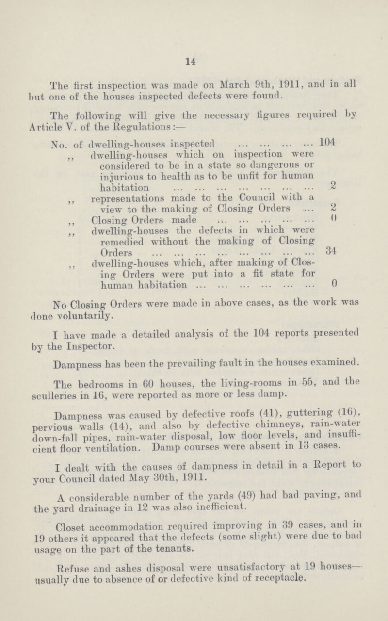 14 The first inspection was made on March 9th, 1911, and in all hut one of the houses inspected defects were found. The following will give the necessary figures required by Article V. of the Regulations:— No. of dwelling-houses inspected 104 ,, dwelling-houses which on inspection were considered to be in a state so dangerous or injurious to health as to be unfit for human habitation 2 ,, representations made to the Council with a view to the making of Closing Orders 2 ,, Closing Orders made 0 ,, dwelling-houses the defects in which were remedied without the making of Closing Orders 34 ,, dwelling-houses which, after making of Clos ing Orders were put into a fit state for human habitation 0 No Closing Orders were made in above cases, as the work was done voluntarily. I have made a detailed analysis of the 104 reports presented by the Inspector. Dampness has been the prevailing fault in the houses examined. The bedrooms in 60 houses, the living-rooms in 55, and the sculleries in 16, were reported as more or less damp. Dampness was caused by defective roofs (41), guttering (16), pervious walls (14), and also by defective chimneys, rain-water down-fall pipes, rain-water disposal, low floor levels, and insuffi cient floor ventilation. Damp courses were absent in 13 cases. I dealt with the causes of dampness in detail in a Report to your Council dated May 30th, 1911. A considerable number of the yards (49) had bad paving, and the yard drainage in 12 was also inefficient. Closet accommodation required improving in 39 cases, and in 19 others it appeared that the defects (some slight) were due to bad usage on the part of the tenants. Refuse and ashes disposal were unsatisfactory at 19 houses— usually due to absence of or defective kind of receptacle.