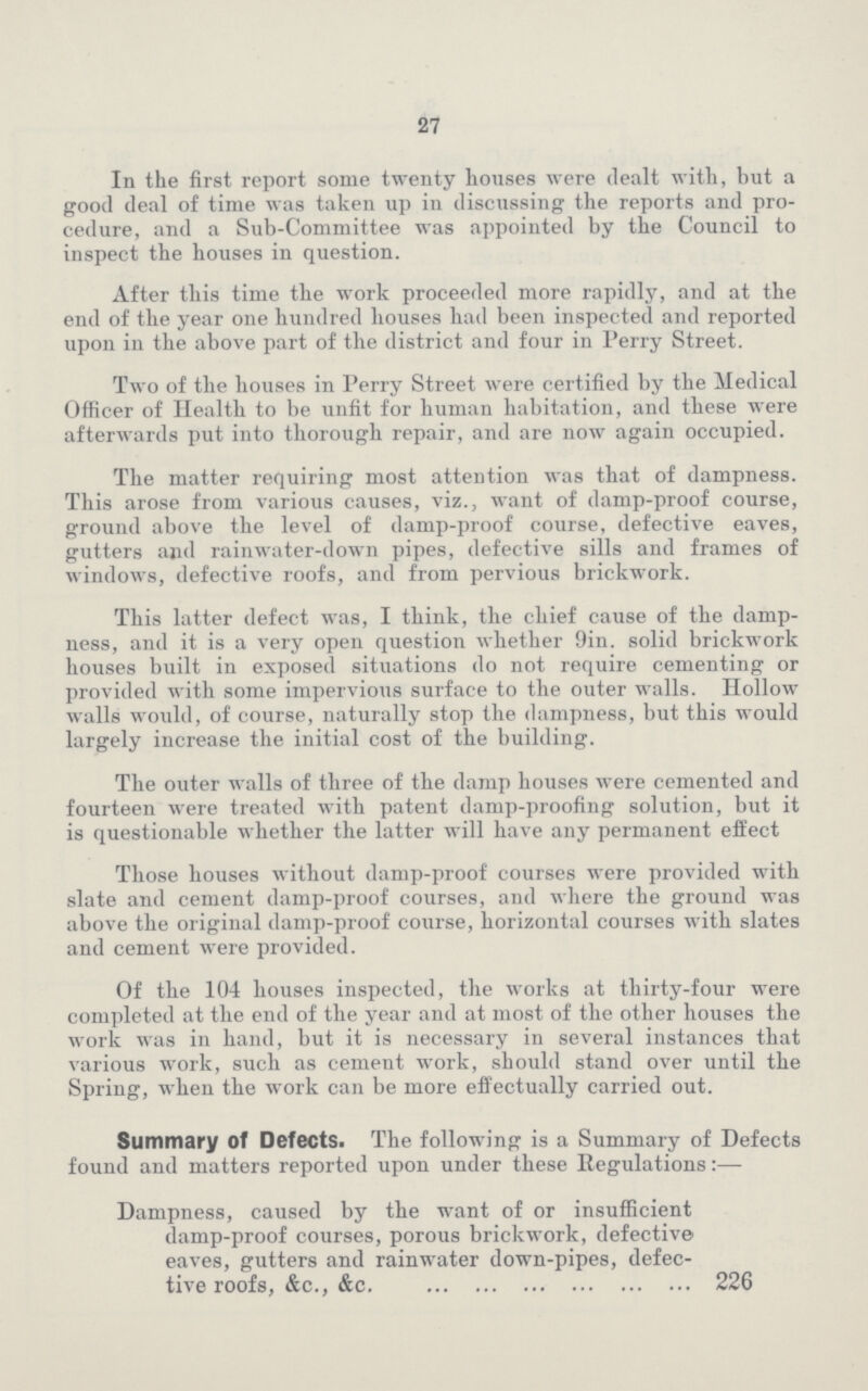 27 In the first report some twenty houses were dealt with, but a good deal of time was taken up in discussing the reports and pro cedure, and a Sub-Committee was appointed by the Council to inspect the houses in question. After this time the work proceeded more rapidly, and at the end of the year one hundred houses had been inspected and reported upon in the above part of the district and four in Ferry Street. Two of the houses in Perry Street were certified by the Medical Officer of Health to be unfit for human habitation, and these were afterwards put into thorough repair, and are now again occupied. The matter requiring most attention was that of dampness. This arose from various causes, viz., want of damp-proof course, ground above the level of damp-proof course, defective eaves, gutters and rainwater-down pipes, defective sills and frames of windows, defective roofs, and from pervious brickwork. This latter defect was, I think, the chief cause of the damp ness, and it is a very open question whether 9in. solid brickwork houses built in exposed situations do not require cementing or provided with some impervious surface to the outer walls. Hollow walls would, of course, naturally stop the dampness, but this would largely increase the initial cost of the building. The outer walls of three of the damp houses were cemented and fourteen were treated with patent damp-proofing solution, but it is questionable whether the latter will have any permanent effect Those houses without damp-proof courses were provided with slate and cement damp-proof courses, and where the ground was above the original damp-proof course, horizontal courses with slates and cement were provided. Of the 104 houses inspected, the works at thirty-four were completed at the end of the year and at most of the other houses the work was in hand, but it is necessary in several instances that various work, such as cement work, should stand over until the Spring, when the work can be more effectually carried out. Summary of Defects. The following is a Summary of Defects found and matters reported upon under these Regulations:— Dampness, caused by the want of or insufficient damp-proof courses, porous brickwork, defective eaves, gutters and rainwater down-pipes, defec tive roofs, &c., &c. 226