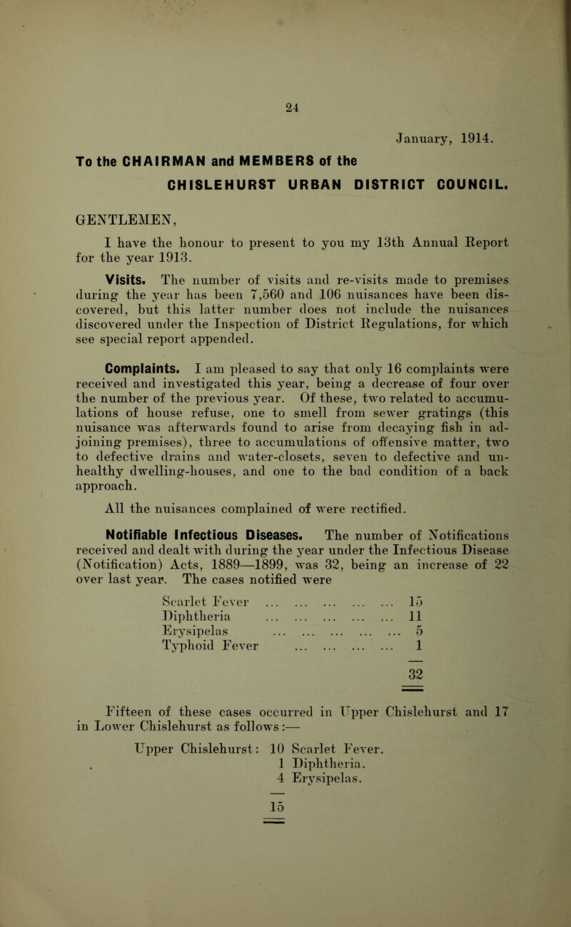 January, 1914. To the CHAIRMAN and MEMBERS of the CHISLEHURST URBAN DISTRICT COUNCIL. GENTLEMEN, I have the honour to present to you my 13th Annual Report for the year 1913. Visits. The number of visits and re-visits made to premises during the year has been 7,560 and 106 nuisances have been dis- covered, but this latter number does not include the nuisances discovered under the Inspection of District Regulations, for which see special report appended. Complaints. I am pleased to say that only 16 complaints were received and investigated this year, being a decrease of four over the number of the previous year. Of these, two related to accumu- lations of house refuse, one to smell from sewer gratings (this nuisance was afterwards found to arise from decaying fish in ad- joining premises), three to accumulations of ofl’ensive matter, two to defective drains and water-closets, seven to defective and un- healthy dwelling-houses, and one to the bad condition of a back approach. All the nuisances complained of were rectified. Notifiable Infectious Diseases. The number of Notifications received and dealt with during the year under the Infectious Disease (Notification) Acts, 1889—1899, was 32, being an increase of 22 over last year. The cases notified were vScarlet Fever 15 Diphtheria 11 Erysipelas 5 Typhoid Fever 1 32 Fifteen of these cases occurred in Upper Chislehurst and 17 in Lower Chislehurst as follows :— Upper Chislehurst: 10 Scarlet Fever. 1 Diphtli eria. 4 Erysipelas. 15