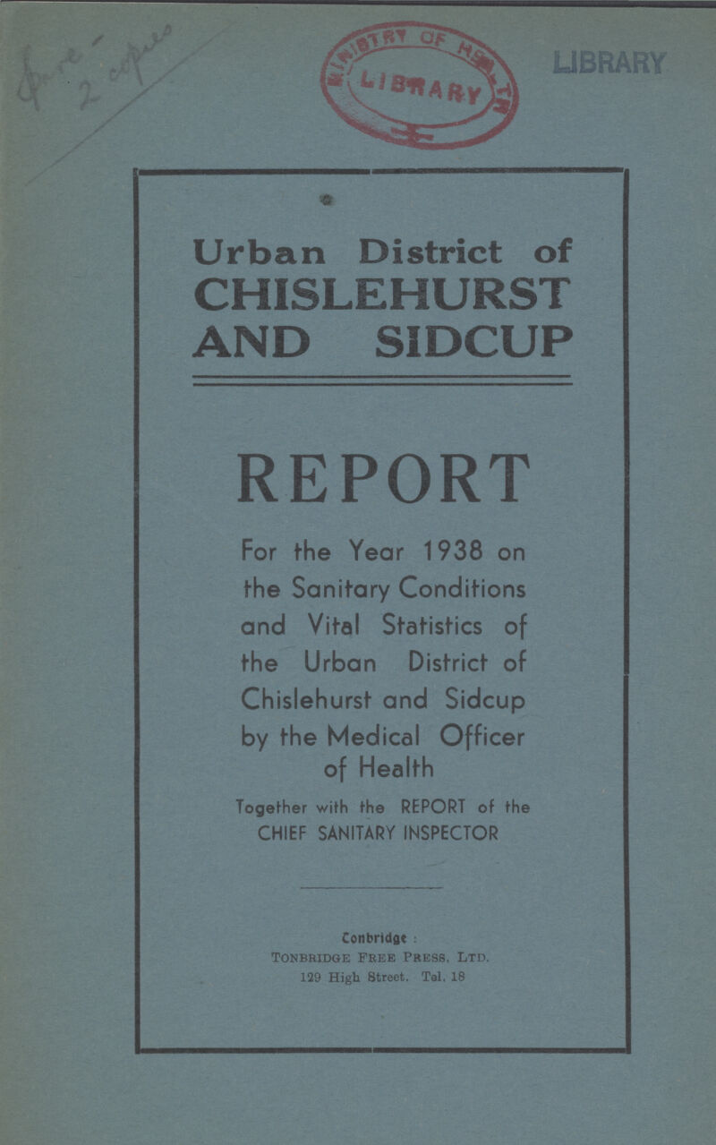 Spare 2 copies LIBRARY Urban District of CHISLEHURST AND SIDCUP REPORT For the Year 1938 on the Sanitary Conditions and Vital Statistics of the Urban District of Chislehurst and Sidcup by the Medical Officer of Health Together with the REPORT of the CHIEF SANITARY INSPECTOR Conbridge: Tonbridge Free Press, Ltd. 129 High 8treet. Tel, 18