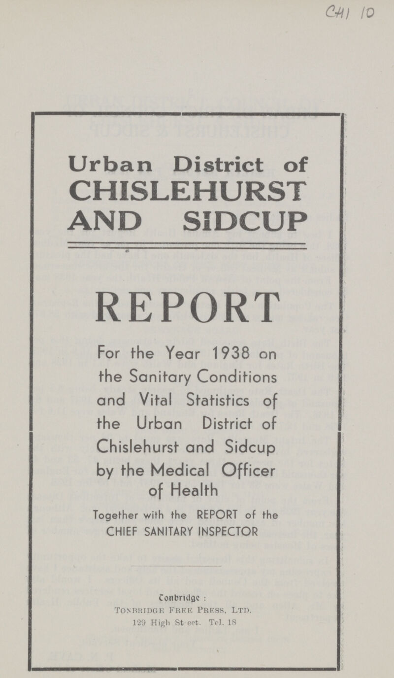 chi io Urban District of CHISLEHURST AND SIDCUP REPORT For the Year 1938 on the Sanitary Conditions and Vital Statistics of the Urban District of Chislehurst and Sidcup by the Medical Officer of Health Together with the REPORT of the CHIEF SANITARY INSPECTOR Conbridgc: Tonbridge. Free Press, Ltd. 129 High Steet. Tel. 18