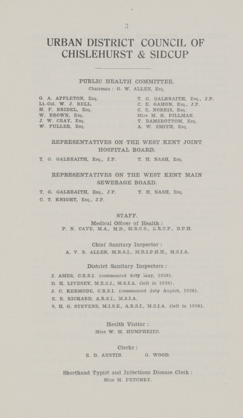 3 URBAN DISTRICT COUNCIL OF CHISLEHURST & SIDCUP PUBLIC HEALTH COMMITTEE. Chairman : G. W. ALLEN, Esq. G. A. APPLETON, Esq. T. G. GALBRAITH, Esq, J.P. Lt.-Col. W. J. BIXL. C. E. GAMON, Esq., J.P. H. F. BRIDEL, Esq. C. E. NORRIS, Esq. W. BROWN, Esq. Miss M. K. PILLMAN. J. W. CRAY, Esq. T. RAMSBOTTOM, Esq. W. FULLER, Esq. A. W. SMITH, Esq. REPRESENTATIVES ON THE WEST KENT JOINT HOSPITAL BOARD. T. G. GALBRAITH, Esq., J.P. T. H. NASH, Esq. REPRESENTATIVES ON THE WEST KENT MAIN SEWERAGE BOARD. T. G. GALBRAITH, Esq., J.P. T. H. NASH, Esq. C. T. KNIGHT, Esq., J.P. STAFF. Medical Officer of Health: P. N. CAVE, M.A., M.D., M.R.C.S., LB.C.P, D.P.H. Chief Sanitary Inspector: A. V. B. ALLEN, M.R.S.I., M.R.I.P.H.H., M.S.I.A. District Sanitary Inspectors : J. AMES, C.R.S.I, (commenced duty may, 1938). D. H. LIVESEY, M.R.S.I., M.S.I.A. (left in 1938). J. C. KERMODE, C.R.S.I, (commenced duty August, 1938). E. R. RICHARD, A.R.S.I., M.S.I.A. S. H. G. STEVENS, M.I.S.E., A.R.S.I., M.S.I.A. (left in 1938). Health Visitor: Miss W. M. HUMPHRIES. Clerks: E. D. AUSTIN. G. WOOD. Shorthand Typist and Infectious Disease Clerk : Miss M. PETCHEY,