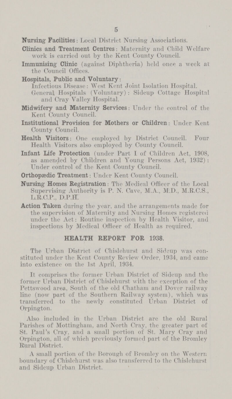 5 Nursing' Facilities: Local District Nursing Associations. Clinics and Treatment Centres: Maternity and Child Welfare work is carried out by the Kent County Council. Immunising' Clinic (against Diphtheria) held once a week at the Council Offices. Hospitals, Public and Voluntary: Infectious Disease: West Kent Joint Isolation Hospital. General Hospitals (Voluntary) : Sidcup Cottage Hospital and Cray Valley Hospital. Midwifery and Maternity Services: Under the control of the Kent County Council. Institutional Provision for Mothers or Children: Under Kent County Council. Health Visitors: One employed by District Council. Four Health Visitors also employed by County Council. Infant Life Protection (under Part I of Children Act. 1908, as amended by Children and Young Persons Act, 1932): Under control of the Kent County Council. Orthopaedic Treatment: Under Kent County Council. Nursing' Homes Registration: The Medical Officer of the Local Supervising Authority is P. N. Cave, M. A., M. D., M. B. C. S., L.R.C.P., D.P.H. Action Taken during the year, and the arrangements made for the supervision of Maternity and Nursing Homes registered under the Act: Routine inspection by Health Visitor, and inspections by Medical Officer of Health as required. HEALTH REPORT FOR 1938. The Urban District of Chislehurst and Sidcup was con stituted under the Kent County Review Order, 1934, and came into existence on the 1st April, 1934. It comprises the former Urban District of Sidcup and the former Urban District of Chislehurst with the exception of the Pettswood area, South of the old Chatham and Dover railway line (now part of the Southern Railway system), which was transferred to the newly constituted Urban District of Orpington. Also included in the Urban District are the old Rural Parishes of Mottingham, and North Cray, the greater part of St. Paul's Cray, and a small portion of St. Mary Cray and Orpington, all of which previously formed part of the Bromley Rural District. A small portion of the Borough of Bromley on the Western boundary of Chislehurst was also transferred to the Chislehurst and Sidcup Urban District.