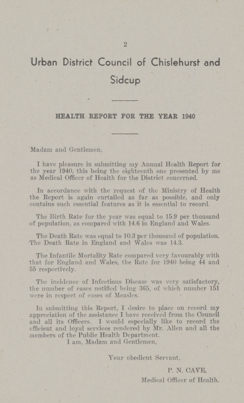 2 Urban District Council of Chislehurst and Sidcup HEALTH REPORT FOR THE YEAR 1940 Madam and Gentlemen, I have pleasure in submitting my Annual Health Report for the year 1940, this being the eighteenth one presented by me as Medical Officer of Health for the District concerned. In accordance with the request of the Ministry of Health the Report is again curtailed as far as possible, and only contains such essential features as it is essential to record. The Birth Rate for the year was equal to 15.9 per thousand of population, as compared with 14.6 in England and Wales. The Death Rate was equal to 10.3 per thousand of population. The Death Rate in England and Wales was 14.3. The Infantile Mortality Rate compared very favourably with that for England and Wales, the Rate for 1940 being 44 and 55 respectively. The incidence of Infectious Disease was very satisfactory, the number of cases notified being 365, of which number 151 were in respect of cases of Measles. In submitting this Report, I desire to place on record my appreciation of the assistance I have received from the Council and all its Officers. I would especially like to record the efficient and loyal services rendered by Mr. Allen and all the members of the Public Health Department. I am, Madam and Gentlemen, Your obedient Servant, P. N. CAVE., Medical Officer of Health.