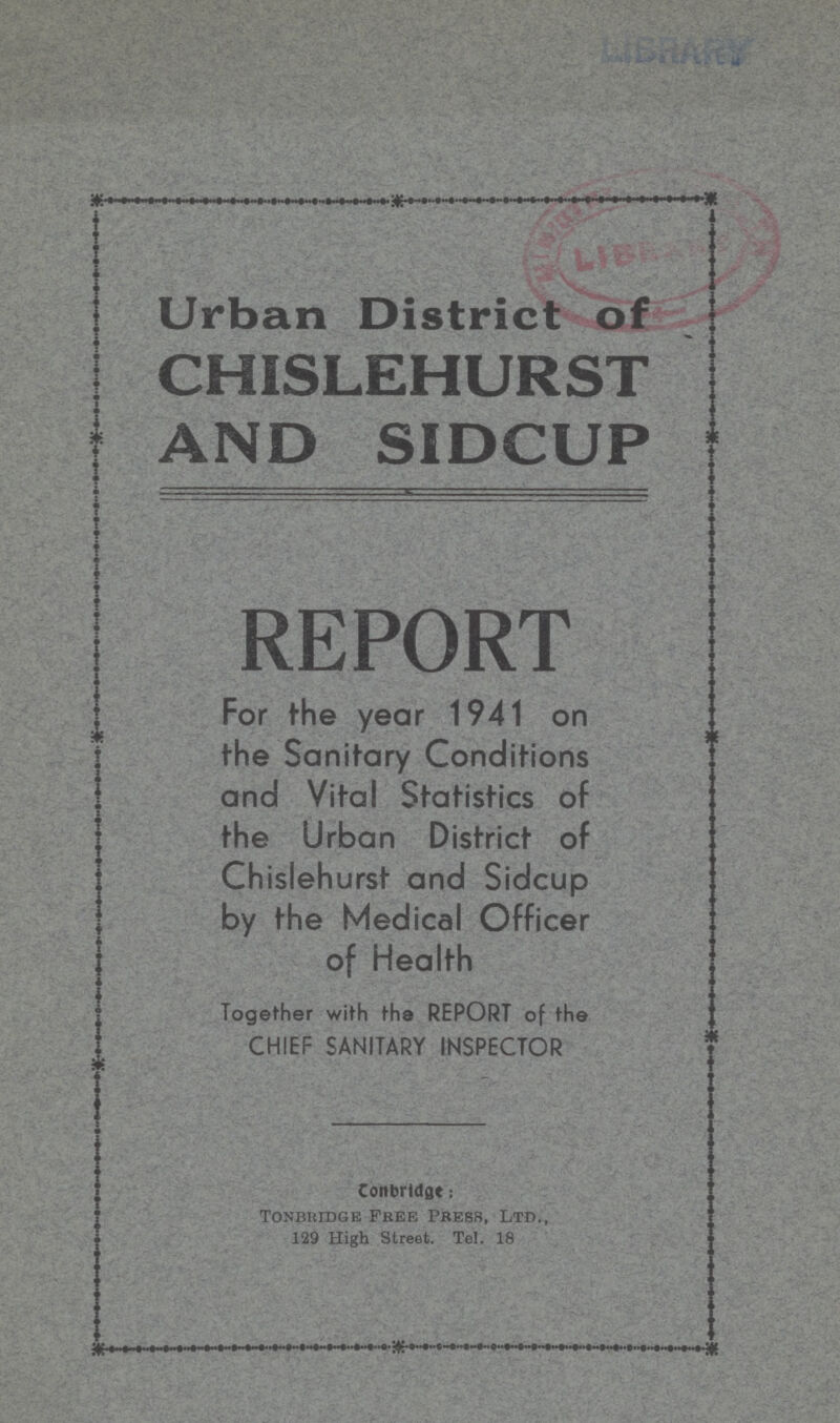 Urban District of CHISLEHURST AND SIDCUP REPORT For the year 1941 on the Sanitary Conditions and Vital Statistics of the Urban District of Chislehurst and Sidcup by the Medical Officer of Health Together with the REPORT of the CHIEF SANITARY INSPECTOR Conbridge: Tonbridge Free Press, Ltd., 129 High Street. Tel. 18