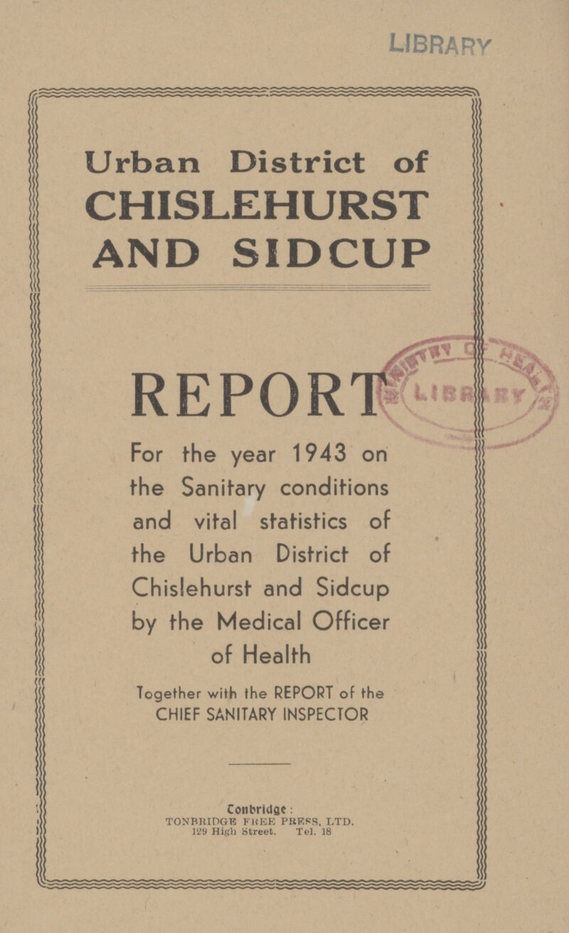 LIBRARY Urban District of CHISLEHURST AND SIDCUP REPORT For the year 1943 on the Sanitary conditions and vital statistics of the Urban District of Chislehurst and Sidcup by the Medical Officer of Health Together with the REPORT of the CHIEF SANITARY INSPECTOR contact: TONBRIDGE FREE PRESS. LTD. 129 High street Tel.18