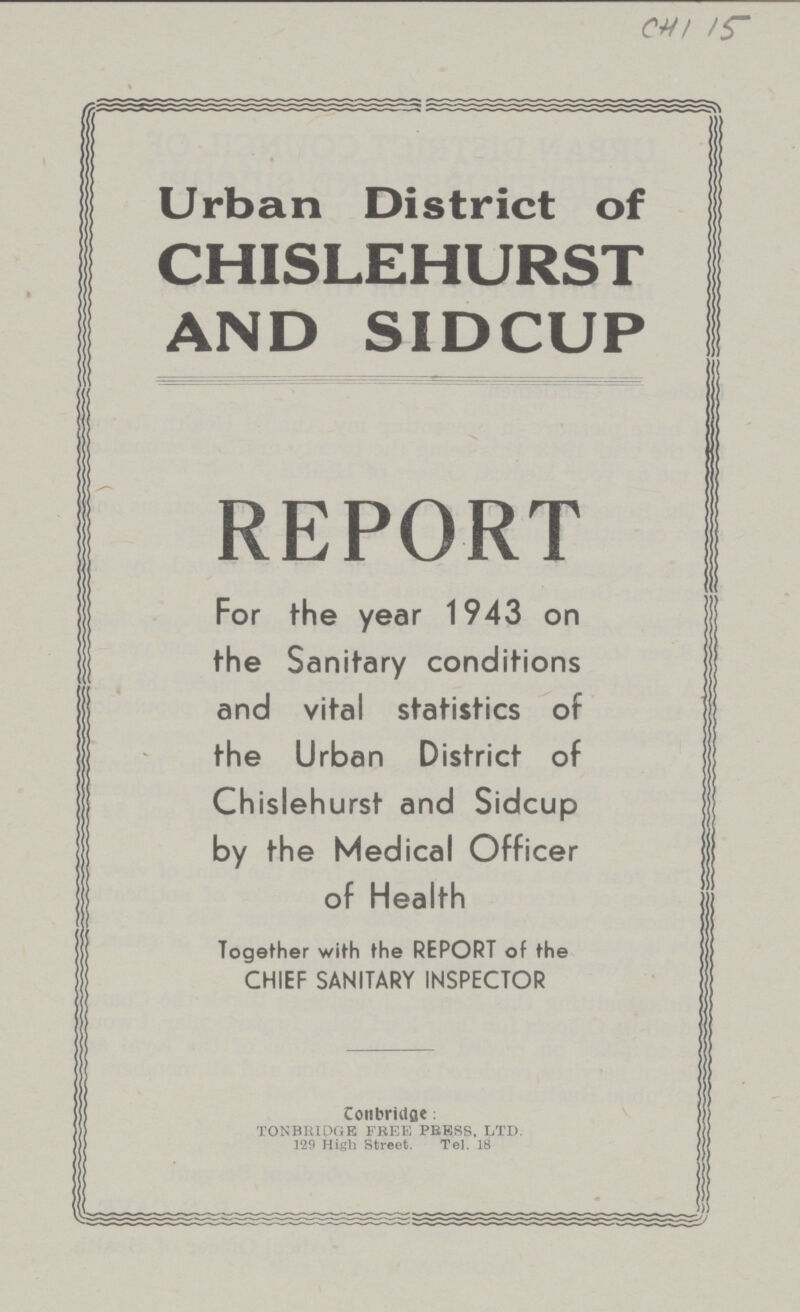 CHI 15 Urban District of CHISLEHURST AND SIDCUP REPORT For the year 1943 on the Sanitary conditions and vital statistics of the Urban District of Chislehurst and Sidcup by the Medical Officer of Health Together with the REPORT of the CHIEF SANITARY INSPECTOR Contect: TONBRIDGE FREE PRESS LTD. 129 High Street. Tel.18