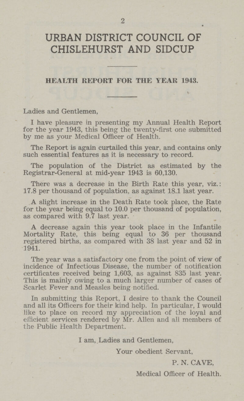 2 URBAN DISTRICT COUNCIL OF CHISLEHURST AND SIDCUP HEALTH REPORT FOR THE YEAR 1943. Ladies and Gentlemen, I have pleasure in presenting my Annual Health Report for the year 1943, this being the twenty-first one submitted by me as your Medical Officer of Health. The Report is again curtailed this year, and contains only such essential features as it is necessary to record. The population of the District as estimated by the Registrar-General at mid-year 1943 is 60,130. There was a decrease in the Birth Rate this year, viz.: 17.8 per thousand of population, as against 18.1 last year. A slight increase in the Death Rate took place, the Rate for the year being equal to 10.0 per thousand of population, as compared with 9.7 last year. A decrease again this year took place in the Infantile Mortality Rate, this being equal to 36 per thousand registered births, as compared with 38 last year and 52 in 1941. The year was a satisfactory one from the point of view of incidence of Infectious Disease, the number of notification certificates received being 1,603, as against 835 last year. This is mainly owing to a much larger number of cases of Scarlet Fever and Measles being notified. In submitting this Report, I desire to thank the Council and all its Officers for their kind help. In particular, I would like to place on record my appreciation of the loyal and efficient services rendered by Mr. Allen and all members of the Public Health Department. I am. Ladies and Gentlemen, Your obedient Servant, P. N. CAVE, Medical Officer of Health.