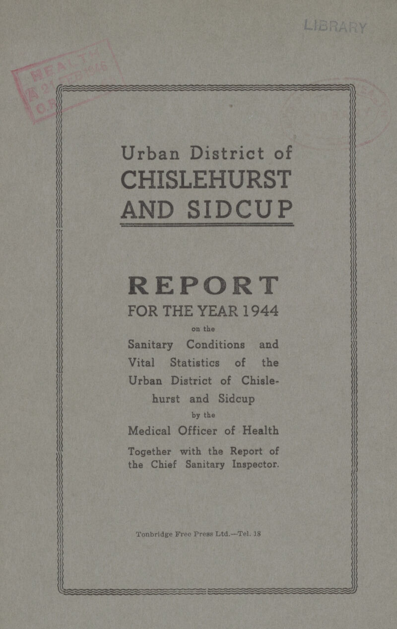 LIBRARY Urban District of CHISLEHURST AND SIDCUP REPORT FOR THE YEAR 1944 on the Sanitary Conditions and Vital Statistics of the Urban District of Chisle hurst and Sidcup by the Medical Officer of Health Together with the Report of the Chief Sanitary Inspector. Tonbridge Free Press Ltd.—Tel. 38