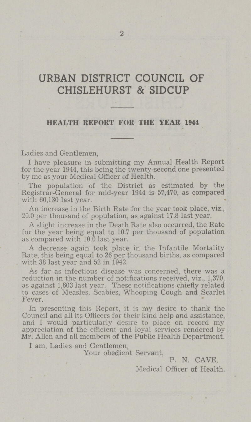 2 URBAN DISTRICT COUNCIL OF CHISLEHURST & SIDCUP HEALTH REPORT FOR THE YEAR 1944 Ladies and Gentlemen, I have pleasure in submitting my Annual Health Report for the year 1944, this being the twenty-second one presented by me as your Medical Officer of Health. The population of the District as estimated by the Registrar-General for mid-year 1944 is 57,470, as compared with 60,130 last year. An increase in the Birth Rate for the year took place, viz., 20.0 per thousand of population, as against 17.8 last year. A slight increase in the Death Rate also occurred, the Rate for the year being equal to 10.7 per thousand of population as compared with 10.0 last year. A decrease again took place in the Infantile Mortality Rate, this being equal to 26 per thousand births, as compared with 38 last year and 52 in 1942. As far as infectious disease was concerned, there was a reduction in the number of notifications received, viz., 1,370, as against 1,603 last year. These notifications chiefly related to cases of Measles, Scabies, Whooping Cough and Scarlet F ever. In presenting this Report, it is my desire to thank the Council and all its Officers for their kind help and assistance, and I would particularly desire to place on record my appreciation of the efficient and loyal services rendered by Mr. Allen and all members of the Public Health Department. I am, Ladies and Gentlemen, Your obedient Servant, P. N. CAVE, Medical Officer of Health.