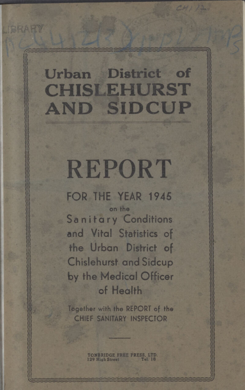 Ac4412(3) Urban District of CHISLEHURST AND SIDCUP REPORT FOR THE YEAR 1945 on the Sanitary Conditions and Vital Statistics of the Urban District of Chislehurst and Sidcup by the Medical Officer of Health Together with the REPORT of the CHIEF SANITARY INSPECTOR TONBRIDGE FREE PRESS. LTD. 129 High Tel I8