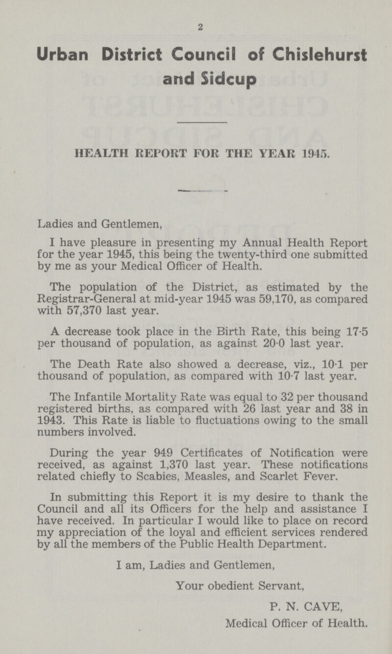 2 Urban District Council of Chislehurst and Sidcup HEALTH REPORT FOR THE YEAR 1945. Ladies and Gentlemen, I have pleasure in presenting my Annual Health Report for the year 1945, this being the twenty-third one submitted by me as your Medical Officer of Health. The population of the District, as estimated by the Registrar-General at mid-year 1945 was 59,170, as compared with 57,370 last year. A decrease took place in the Birth Rate, this being 17.5 per thousand of population, as against 20 0 last year. The Death Rate also showed a decrease, viz., 101 per thousand of population, as compared with 10.7 last year. The Infantile Mortality Rate was equal to 32 per thousand registered births, as compared with 26 last year and 38 in 1943. This Rate is liable to fluctuations owing to the small numbers involved. During the year 949 Certificates of Notification were received, as against 1,370 last year. These notifications related chiefly to Scabies, Measles, and Scarlet Fever. In submitting this Report it is my desire to thank the Council and all its Officers for the help and assistance I have received. In particular I would like to place on record my appreciation of the loyal and efficient services rendered by all the members of the Public Health Department. I am, Ladies and Gentlemen, Your obedient Servant, P. N. CAVE, Medical Officer of Health.