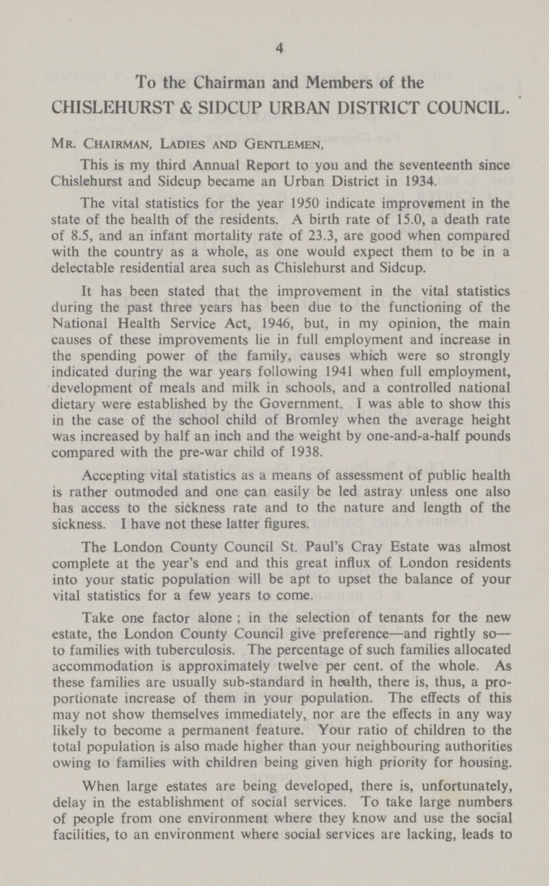 4 To the Chairman and Members of the CHISLEHURST & SIDCUP URBAN DISTRICT COUNCIL. Mr. Chairman, Ladies and Gentlemen, This is my third Annual Report to you and the seventeenth since Chislehurst and Sidcup became an Urban District in 1934. The vital statistics for the year 1950 indicate improvement in the state of the health of the residents. A birth rate of 15.0, a death rate of 8.5, and an infant mortality rate of 23.3, are good when compared with the country as a whole, as one would expect them to be in a delectable residential area such as Chislehurst and Sidcup. It has been stated that the improvement in the vital statistics during the past three years has been due to the functioning of the National Health Service Act, 1946, but, in my opinion, the main causes of these improvements lie in full employment and increase in the spending power of the family, causes which were so strongly indicated during the war years following 1941 when full employment, development of meals and milk in schools, and a controlled national dietary were established by the Government. I was able to show this in the case of the school child of Bromley when the average height was increased by half an inch and the weight by one-and-a-half pounds compared with the pre-war child of 1938. Accepting vital statistics as a means of assessment of public health is rather outmoded and one can easily be led astray unless one also has access to the sickness rate and to the nature and length of the sickness. I have not these latter figures. The London County Council St. Paul's Cray Estate was almost complete at the year's end and this great influx of London residents into your static population will be apt to upset the balance of your vital statistics for a few years to come. Take one factor alone ; in the selection of tenants for the new estate, the London County Council give preference—and rightly so— to families with tuberculosis. The percentage of such families allocated accommodation is approximately twelve per cent, of the whole. As these families are usually sub-standard in health, there is, thus, a pro portionate increase of them in your population. The effects of this may not show themselves immediately, nor are the effects in any way likely to become a permanent feature. Your ratio of children to the total population is also made higher than your neighbouring authorities owing to families with children being given high priority for housing. When large estates are being developed, there is, unfortunately, delay in the establishment of social services. To take large numbers of people from one environment where they know and use the social facilities, to an environment where social services are lacking, leads to