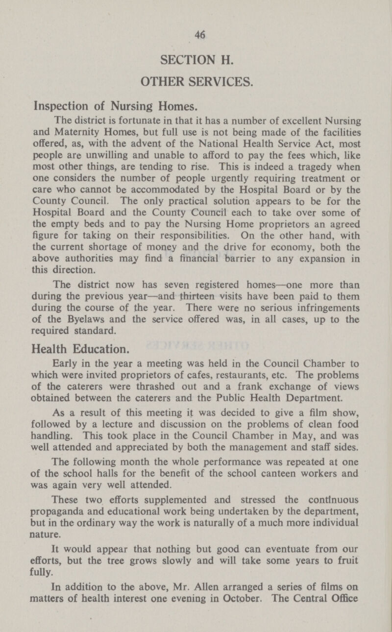 46 SECTION H. OTHER SERVICES. Inspection of Nursing Homes. The district is fortunate in that it has a number of excellent Nursing and Maternity Homes, but full use is not being made of the facilities offered, as, with the advent of the National Health Service Act, most people are unwilling and unable to afford to pay the fees which, like most other things, are tending to rise. This is indeed a tragedy when one considers the number of people urgently requiring treatment or care who cannot be accommodated by the Hospital Board or by the County Council. The only practical solution appears to be for the Hospital Board and the County Council each to take over some of the empty beds and to pay the Nursing Home proprietors an agreed figure for taking on their responsibilities. On the other hand, with the current shortage of money and the drive for economy, both the above authorities may find a financial barrier to any expansion in this direction. The district now has seven registered homes—one more than during the previous year—and thirteen visits have been paid to them during the course of the year. There were no serious infringements of the Byelaws and the service offered was, in all cases, up to the required standard. Health Education. Early in the year a meeting was held in the Council Chamber to which were invited proprietors of cafes, restaurants, etc. The problems of the caterers were thrashed out and a frank exchange of views obtained between the caterers and the Public Health Department. As a result of this meeting it was decided to give a film show, followed by a lecture and discussion on the problems of clean food handling. This took place in the Council Chamber in May, and was well attended and appreciated by both the management and staff sides. The following month the whole performance was repeated at one of the school halls for the benefit of the school canteen workers and was again very well attended. These two efforts supplemented and stressed the continuous propaganda and educational work being undertaken by the department, but in the ordinary way the work is naturally of a much more individual nature. It would appear that nothing but good can eventuate from our efforts, but the tree grows slowly and will take some years to fruit fully. In addition to the above, Mr. Allen arranged a series of films on matters of health interest one evening in October. The Central Office