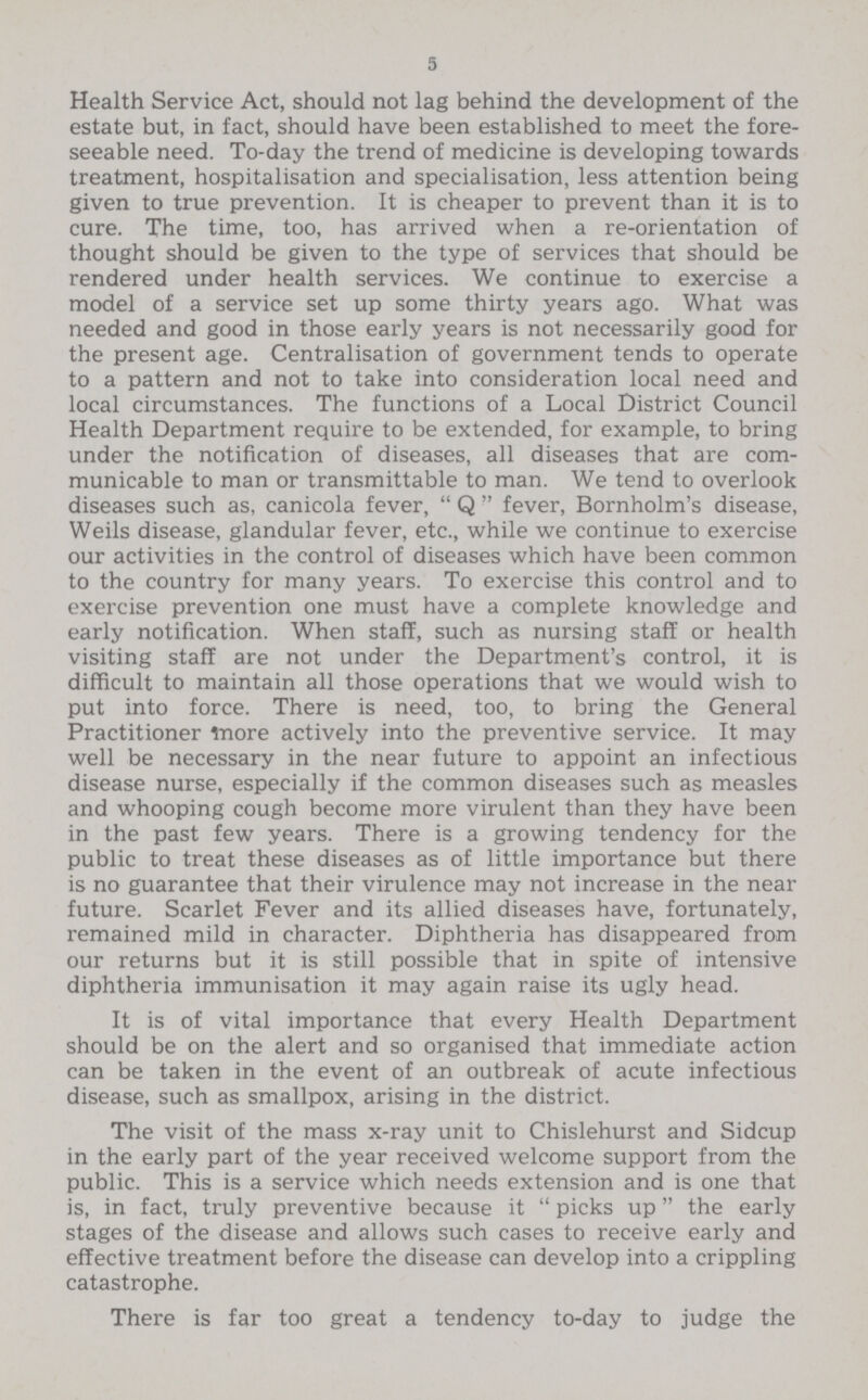 5 Health Service Act, should not lag behind the development of the estate but, in fact, should have been established to meet the fore seeable need. To-day the trend of medicine is developing towards treatment, hospitalisation and specialisation, less attention being given to true prevention. It is cheaper to prevent than it is to cure. The time, too, has arrived when a re-orientation of thought should be given to the type of services that should be rendered under health services. We continue to exercise a model of a service set up some thirty years ago. What was needed and good in those early years is not necessarily good for the present age. Centralisation of government tends to operate to a pattern and not to take into consideration local need and local circumstances. The functions of a Local District Council Health Department require to be extended, for example, to bring under the notification of diseases, all diseases that are com municable to man or transmittable to man. We tend to overlook diseases such as, canicola fever, Q fever, Bornholm's disease, Weils disease, glandular fever, etc., while we continue to exercise our activities in the control of diseases which have been common to the country for many years. To exercise this control and to exercise prevention one must have a complete knowledge and early notification. When staff, such as nursing staff or health visiting staff are not under the Department's control, it is difficult to maintain all those operations that we would wish to put into force. There is need, too, to bring the General Practitioner more actively into the preventive service. It may well be necessary in the near future to appoint an infectious disease nurse, especially if the common diseases such as measles and whooping cough become more virulent than they have been in the past few years. There is a growing tendency for the public to treat these diseases as of little importance but there is no guarantee that their virulence may not increase in the near future. Scarlet Fever and its allied diseases have, fortunately, remained mild in character. Diphtheria has disappeared from our returns but it is still possible that in spite of intensive diphtheria immunisation it may again raise its ugly head. It is of vital importance that every Health Department should be on the alert and so organised that immediate action can be taken in the event of an outbreak of acute infectious disease, such as smallpox, arising in the district. The visit of the mass x-ray unit to Chislehurst and Sidcup in the early part of the year received welcome support from the public. This is a service which needs extension and is one that is, in fact, truly preventive because it picks up the early stages of the disease and allows such cases to receive early and effective treatment before the disease can develop into a crippling catastrophe. There is far too great a tendency to-day to judge the