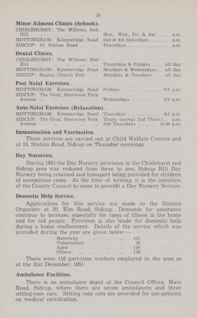 16 Minor Ailment Clinics (Schools). CHISLEHURST: The Willows, Red Hill Mon., Wed., Fri. & Sat a.m. MOTTINGHAM: Kimmeridge Road 2nd & 4th Saturdays a.m. SIDCUP: 10, Station Road Thursdays a.m. Dental Clinics. CHISLEHURST: The Willows, Red Hill Thursdays & Fridays all day MOTTINGHAM: Kimmeridge Road Mondays & Wednesdays. .. all day SIDCUP: Baptist Church Hall Mondays & Tuesdays all day Post Natal Exercises. MOTTINGHAM: Kimmeridge Road Fridays 8.0 p.m. SIDCUP: The Oval, Sherwood Park Avenue Wednesdays 8.0 p.m. Ante-Natal Exercises (Relaxation). MOTTINGHAM: Kimmeridge Road Thursdays 8.0 p.m. SIDCUP: The Oval, Sherwood Park Thurs. (except 2nd Thurs.) p.m. Avenue 2nd Thursdays 10.30 a.m. Immunisation and Vaccination. These services are carried out at Child Welfare Centres and at 10, Station Road, Sidcup on Thursday mornings. Day Nurseries. During 1951 the Day Nursery provision in the Chislehurst and Sidcup area was reduced from three to one, Sidcup Hill Day Nursery being retained and transport being provided for children of necessitous cases. At the time of writing, it is the intention of the County Council to cease to provide a Day Nursery Service. Domestic Help Service. Applications for this service are made to the District Organiser at 30, Elm Road, Sidcup. Demands for assistance continue to increase, especially for cases of illness in the home and for old people. Provision is also made for domestic help during a home confinement. Details of the service which was provided during the year are given below:— Maternity 101 Tuberculosis 25 Aged 136 Others 128 There were 116 part-time workers employed in the area as at the 31st December, 1951. Ambulance Facilities. There is an ambulance depot at the Council Offices, Main Road, Sidcup, where there are seven ambulances and three sitting-case cars. Sitting case cars are provided for out-patients on medical certification.