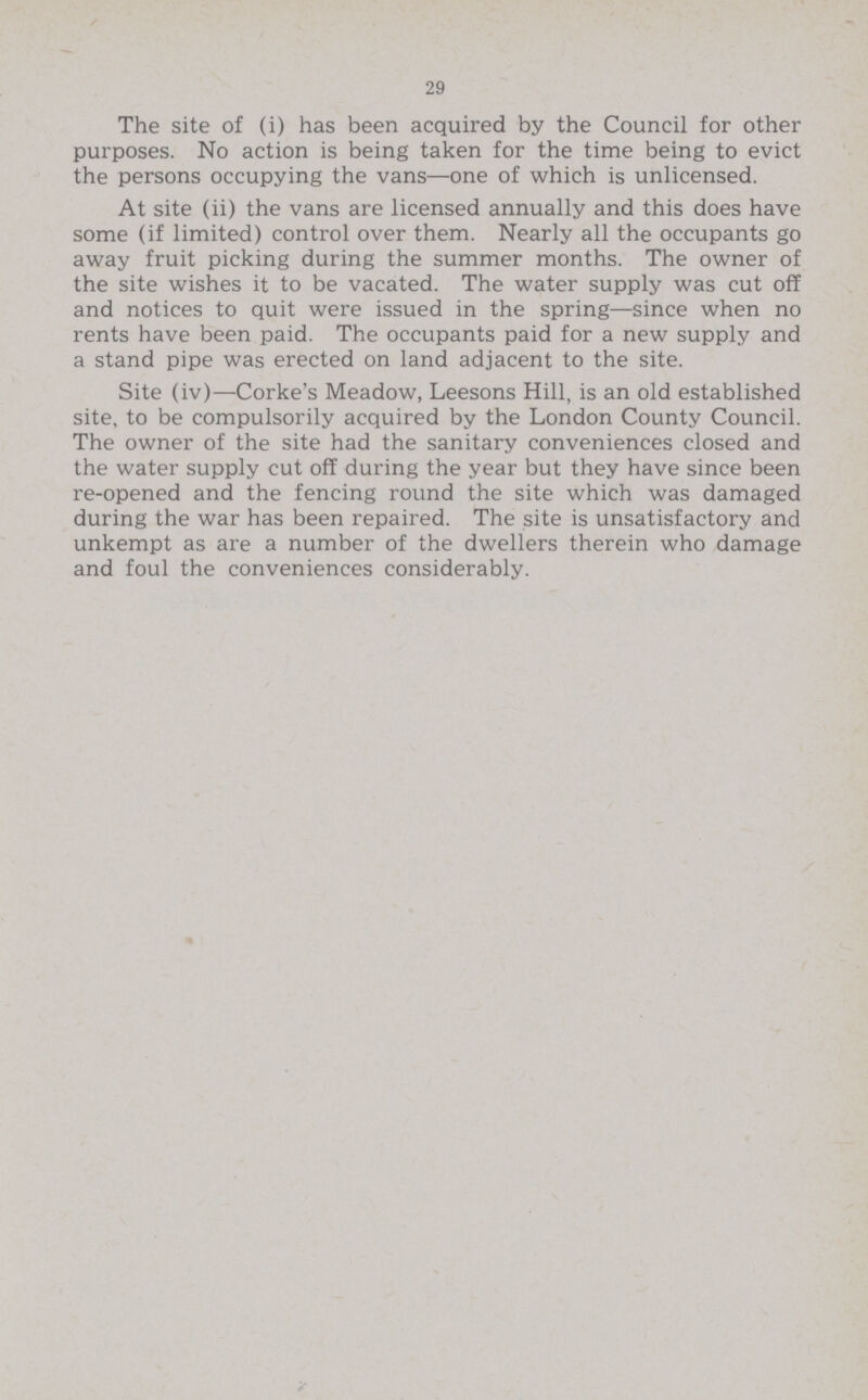 29 The site of (i) has been acquired by the Council for other purposes. No action is being taken for the time being to evict the persons occupying the vans—one of which is unlicensed. At site (ii) the vans are licensed annually and this does have some (if limited) control over them. Nearly all the occupants go away fruit picking during the summer months. The owner of the site wishes it to be vacated. The water supply was cut off and notices to quit were issued in the spring—since when no rents have been paid. The occupants paid for a new supply and a stand pipe was erected on land adjacent to the site. Site (iv)—Corke's Meadow, Leesons Hill, is an old established site, to be compulsorily acquired by the London County Council. The owner of the site had the sanitary conveniences closed and the water supply cut off during the year but they have since been re-opened and the fencing round the site which was damaged during the war has been repaired. The site is unsatisfactory and unkempt as are a number of the dwellers therein who damage and foul the conveniences considerably.