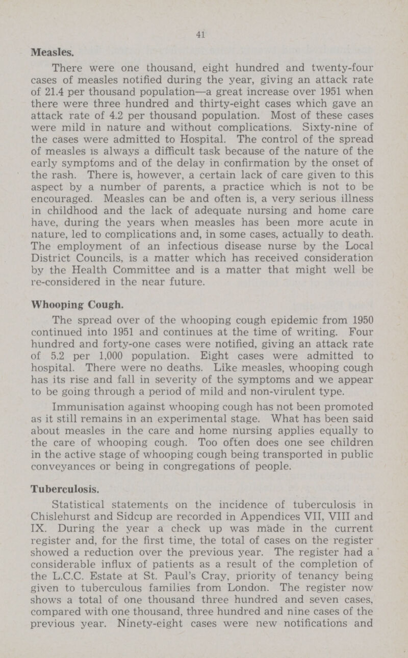 41 Measles. There were one thousand, eight hundred and twenty-four cases of measles notified during the year, giving an attack rate of 21.4 per thousand population—a great increase over 1951 when there were three hundred and thirty-eight cases which gave an attack rate of 4.2 per thousand population. Most of these cases were mild in nature and without complications. Sixty-nine of the cases were admitted to Hospital. The control of the spread of measles is always a difficult task because of the nature of the early symptoms and of the delay in confirmation by the onset of the rash. There is, however, a certain lack of care given to this aspect by a number of parents, a practice which is not to be encouraged. Measles can be and often is, a very serious illness in childhood and the lack of adequate nursing and home care have, during the years when measles has been more acute in nature, led to complications and, in some cases, actually to death. The employment of an infectious disease nurse by the Local District Councils, is a matter which has received consideration by the Health Committee and is a matter that might well be re-considered in the near future. Whooping Cough. The spread over of the whooping cough epidemic from 1950 continued into 1951 and continues at the time of writing. Four hundred and forty-one cases were notified, giving an attack rate of 5.2 per 1,000 population. Eight cases were admitted to hospital. There were no deaths. Like measles, whooping cough has its rise and fall in severity of the symptoms and we appear to be going through a period of mild and non-virulent type. Immunisation against whooping cough has not been promoted as it still remains in an experimental stage. What has been said about measles in the care and home nursing applies equally to the care of whooping cough. Too often does one see children in the active stage of whooping cough being transported in public conveyances or being in congregations of people. Tuberculosis. Statistical statements on the incidence of tuberculosis in Chislehurst and Sidcup are recorded in Appendices VII, VIII and IX. During the year a check up was made in the current register and, for the first time, the total of cases on the register showed a reduction over the previous year. The register had a considerable influx of patients as a result of the completion of the L.C.C. Estate at St. Paul's Cray, priority of tenancy being given to tuberculous families from London. The register now shows a total of one thousand three hundred and seven cases, compared with one thousand, three hundred and nine cases of the previous year. Ninety-eight cases were new notifications and