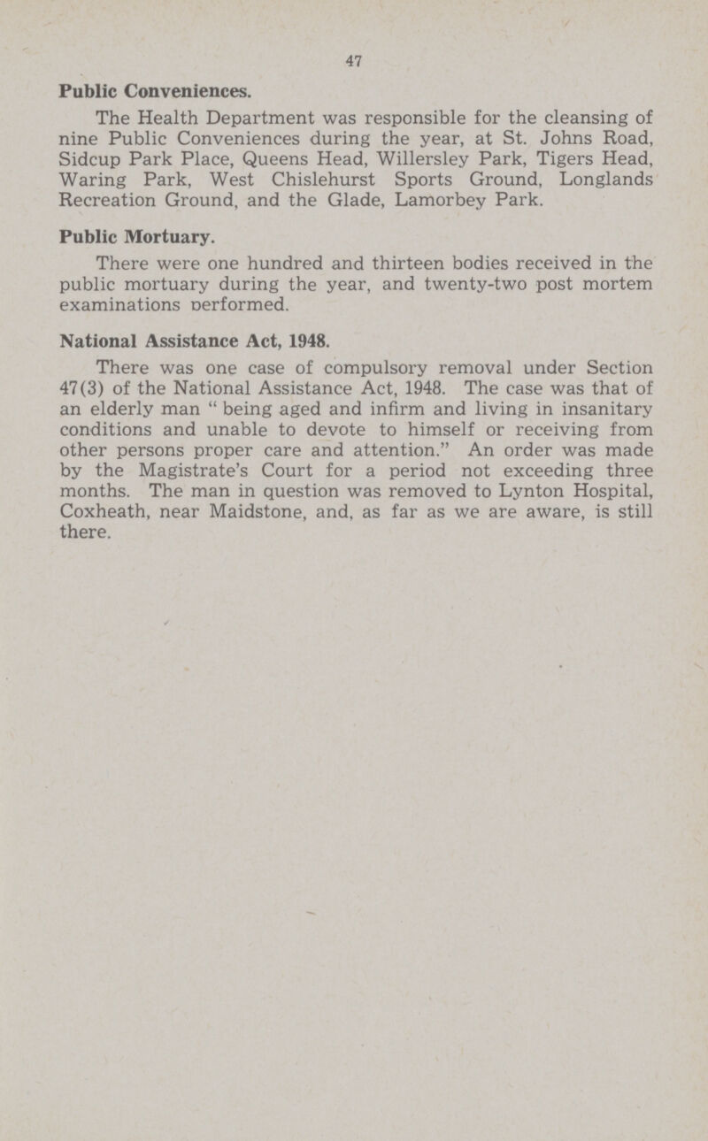 47 Public Conveniences. The Health Department was responsible for the cleansing of nine Public Conveniences during the year, at St. Johns Road, Sidcup Park Place, Queens Head, Willersley Park, Tigers Head, Waring Park, West Chislehurst Sports Ground, Longlands Recreation Ground, and the Glade, Lamorbey Park. Public Mortuary. There were one hundred and thirteen bodies received in the public mortuary during the year, and twenty-two post mortem examinations Derformed. National Assistance Act, 1948. There was one case of compulsory removal under Section 47(3) of the National Assistance Act, 1948. The case was that of an elderly man  being aged and infirm and living in insanitary conditions and unable to devote to himself or receiving from other persons proper care and attention. An order was made by the Magistrate's Court for a period not exceeding three months. The man in question was removed to Lynton Hospital, Coxheath, near Maidstone, and, as far as we are aware, is still there.