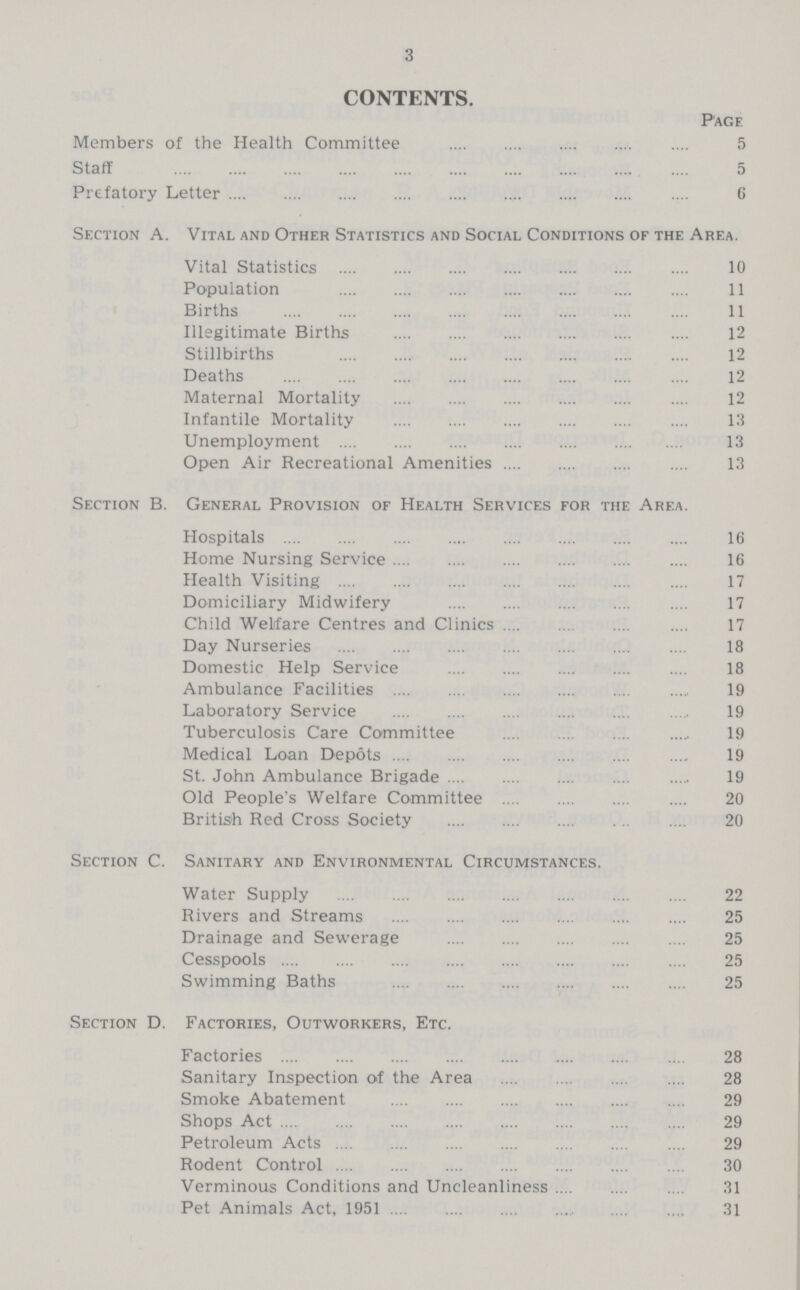 3 CONTENTS. Page Members of the Health Committee 5 Staff 5 Prefatory Letter 6 Section A. Vital and Other Statistics and Social Conditions of the Area. Vital Statistics 10 Population 11 Births 11 Illegitimate Births 12 Stillbirths 12 Deaths 12 Maternal Mortality 12 Infantile Mortality 13 Unemployment 13 Open Air Recreational Amenities 13 Section B. General Provision of Health Services for the Area. Hospitals 16 Home Nursing Service 16 Health Visiting 17 Domiciliary Midwifery 17 Child Welfare Centres and Clinics 17 Day Nurseries 18 Domestic Help Service 18 Ambulance Facilities 19 Laboratory Service 19 Tuberculosis Care Committee 19 Medical Loan Depots 19 St. John Ambulance Brigade 19 Old People's Welfare Committee 20 British Red Cross Society 20 Section C. Sanitary and Environmental Circumstances. Water Supply 22 Rivers and Streams 25 Drainage and Sewerage 25 Cesspools 25 Swimming Baths 25 Section D. Factories, Outworkers, Etc. Factories 28 Sanitary Inspection of the Area 28 Smoke Abatement 29 Shops Act 29 Petroleum Acts 29 Rodent Control 30 Verminous Conditions and Uncleanliness 31 Pet Animals Act, 1951 31