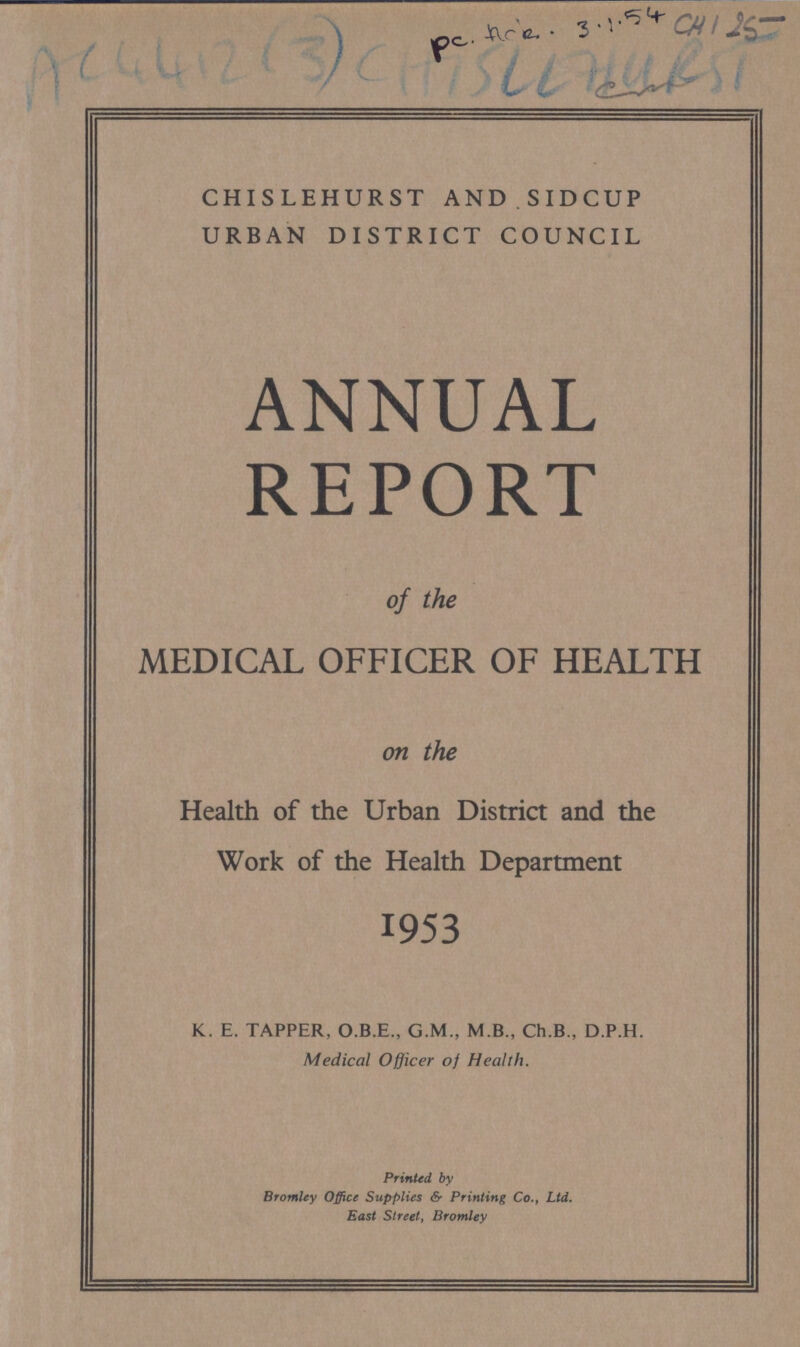 AC 4412(3) CHISLEHURST AND SIDCUP URBAN DISTRICT COUNCIL ANNUAL REPORT of the MEDICAL OFFICER OF HEALTH on the Health of the Urban District and the Work of the Health Department 1953 K. E. TAPPER, O.B.E., G.M., M.B., Ch.B., D.P.H. Medical Officer of Health. Printed by Bromley Office Supplies & Printing Co., Ltd. East Street, Bromley