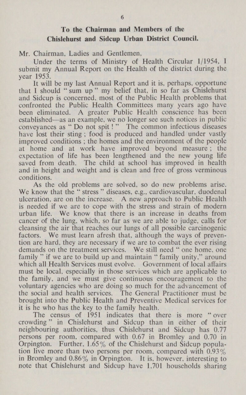 6 To the Chairman and Members of the Chislehurst and Sidcup Urban District Council. Mr. Chairman, Ladies and Gentlemen. Under the terms of Ministry of Health Circular 1/1954. I submit my Annual Report on the Health of the district during the year 1953. It will be my last Annual Report and it is. perhaps, opportune that I should sum up  my belief that, in so far as Chislehurst and Sidcup is concerned, most of the Public Health problems that confronted the Public Health Committees many years ago have been eliminated. A greater Public Health conscience has been established—as an example, we no longer see such notices in public conveyances as Do not spit! The common infectious diseases have lost their sting; food is produced and handled under vastly improved conditions ; the homes and the environment of the people at home and at work have improved beyond measure; the expectation of life has been lengthened and the new young life saved from death. The child at school has improved in health and in height and weight and is clean and free of gross verminous conditions. As the old problems are solved, so do new problems arise. We know that the stress diseases, e.g., cardiovascular, duodenal ulceration, are on the increase. A new approach to Public Health is needed if we are to cope with the stress and strain of modern urban life. We know that there is an increase in deaths from cancer of the lung, which, so far as we are able to judge, calls for cleansing the air that reaches our lungs of all possible carcinogenic factors. We must learn afresh that, although the ways of preven tion are hard, they are necessary if we are to combat the ever rising demands on the treatment services. We still need  one home, one family  if we are to build up and maintain  family unity. around which all Health Services must evolve. Government of local affairs must be local, especially in those services which are applicable to the family, and we must give continuous encouragement to the voluntary agencies who are doing so much for the advancement of the social and health services. The General Practitioner must be brought into the Public Health and Preventive Medical services for it is he who has the key to the family health. The census of 1951 indicates that there is more over crowding in Chislehurst and Sidcup than in either of their neighbouring authorities, thus Chislehurst and Sidcup has 0.77 persons per room, compared with 0.67 in Bromley and 0.70 in Orpington. Further. 1.65% of the Chislehurst and Sidcup popula tion live more than two persons per room, compared with 0.93% in Bromley and 0.86% in Orpington. It is. however, interesting to note that Chislehurst and Sidcup have 1.701 households sharing