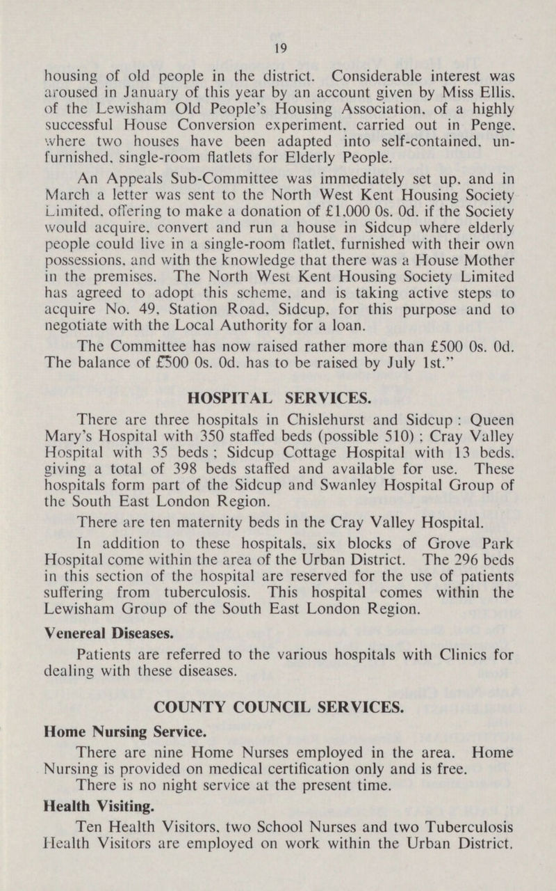 19 housing of old people in the district. Considerable interest was aroused in January of this year by an account given by Miss Ellis, of the Lewisham Old People's Housing Association, of a highly successful House Conversion experiment, carried out in Penge. where two houses have been adapted into self-contained, un furnished. single-room flatlets for Elderly People. An Appeals Sub-Committee was immediately set up. and in March a letter was sent to the North West Kent Housing Society Limited, offering to make a donation of £1.000 0s. Od. if the Society would acquire, convert and run a house in Sidcup where elderly people could live in a single-room flatlet, furnished with their own possessions, and with the knowledge that there was a House Mother in the premises. The North West Kent Housing Society Limited has agreed to adopt this scheme, and is taking active steps to acquire No. 49. Station Road. Sidcup, for this purpose and to negotiate with the Local Authority for a loan. The Committee has now raised rather more than £500 0s. Od. The balance of £500 0s. Od. has to be raised by July 1st. HOSPITAL SERVICES. There are three hospitals in Chislehurst and Sidcup : Queen Mary's Hospital with 350 staffed beds (possible 510) ; Cray Valley Hospital with 35 beds; Sidcup Cottage Hospital with 13 beds, giving a total of 398 beds staffed and available for use. These hospitals form part of the Sidcup and Swanley Hospital Group of the South East London Region. There are ten maternity beds in the Cray Valley Hospital. In addition to these hospitals, six blocks of Grove Park Hospital come within the area of the Urban District. The 296 beds in this section of the hospital are reserved for the use of patients suffering from tuberculosis. This hospital comes within the Lewisham Group of the South East London Region. Venereal Diseases. Patients are referred to the various hospitals with Clinics for dealing with these diseases. COUNTY COUNCIL SERVICES. Home Nursing Service. There are nine Home Nurses employed in the area. Home Nursing is provided on medical certification only and is free. There is no night service at the present time. Health Visiting. Ten Health Visitors, two School Nurses and two Tuberculosis Health Visitors are employed on work within the Urban District.