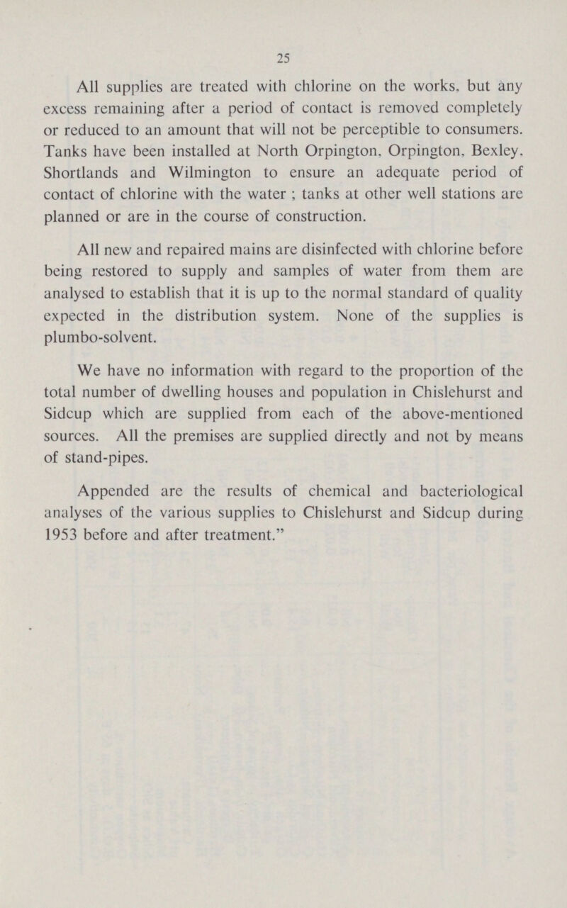 25 All supplies are treated with chlorine on the works, but any excess remaining after a period of contact is removed completely or reduced to an amount that will not be perceptible to consumers. Tanks have been installed at North Orpington, Orpington, Bexley. Shortlands and Wilmington to ensure an adequate period of contact of chlorine with the water ; tanks at other well stations are planned or are in the course of construction. All new and repaired mains are disinfected with chlorine before being restored to supply and samples of water from them are analysed to establish that it is up to the normal standard of quality expected in the distribution system. None of the supplies is plumbo-solvent. We have no information with regard to the proportion of the total number of dwelling houses and population in Chislehurst and Sidcup which are supplied from each of the above-mentioned sources. All the premises are supplied directly and not by means of stand-pipes. Appended are the results of chemical and bacteriological analyses of the various supplies to Chislehurst and Sidcup during 1953 before and after treatment.