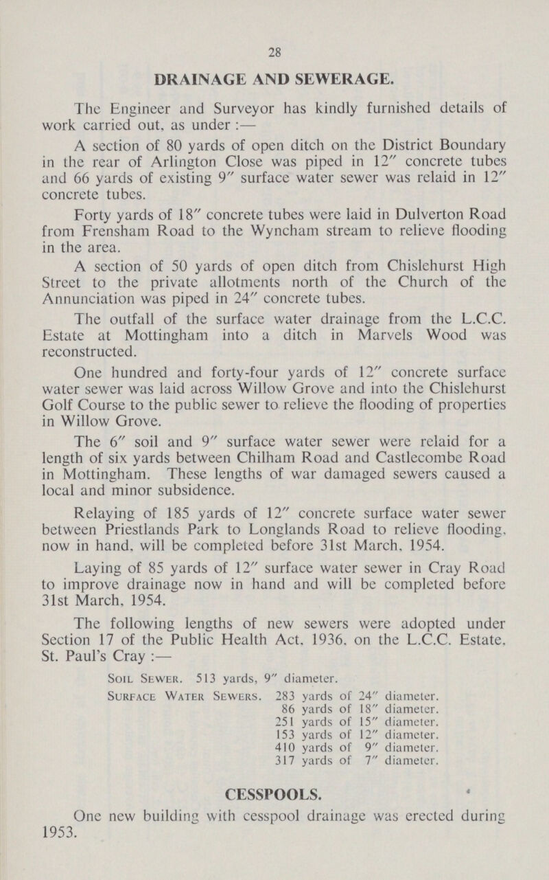 28 DRAINAGE AND SEWERAGE. The Engineer and Surveyor has kindly furnished details of work carricd out, as under :— A section of 80 yards of open ditch on the District Boundary in the rear of Arlington Close was piped in 12 concrete tubes and 66 yards of existing 9 surface water sewer was relaid in 12 concrete tubes. Forty yards of 18 concrete tubes were laid in Dulverton Road from Frensham Road to the Wyncham stream to relieve flooding in the area. A section of 50 yards of open ditch from Chislehurst High Street to the private allotments north of the Church of the Annunciation was piped in 24 concrete tubes. The outfall of the surface water drainage from the L.C.C. Estate at Mottingham into a ditch in Marvels Wood was reconstructed. One hundred and forty-four yards of 12 concrete surface water sewer was laid across Willow Grove and into the Chislehurst Golf Course to the public sewer to relieve the flooding of properties in Willow Grove. The 6 soil and 9 surface water sewer were relaid for a length of six yards between Chilham Road and Castlecombe Road in Mottingham. These lengths of war damaged sewers caused a local and minor subsidence. Relaying of 185 yards of 12 concrete surface water sewer between Priestlands Park to Longlands Road to relieve flooding, now in hand, will be completed before 31st March. 1954. Laying of 85 yards of 12 surface water sewer in Cray Road to improve drainage now in hand and will be completed before 31st March, 1954. The following lengths of new sewers were adopted under Section 17 of the Public Health Act. 1936. on the L.C.C. Estate. St. Paul's Cray Soil Sewer. 513 yards, 9 diameter. Surface Water Sewers. 283 yards of 24 diameter. 86 yards of 18 diameter. 251 yards of 15 diameter. 153 yards of 12 diameter. 410 yards of 9 diameter. 317 yards of 7 diameter. CESSPOOLS. One new building with cesspool drainage was erected during 1953.