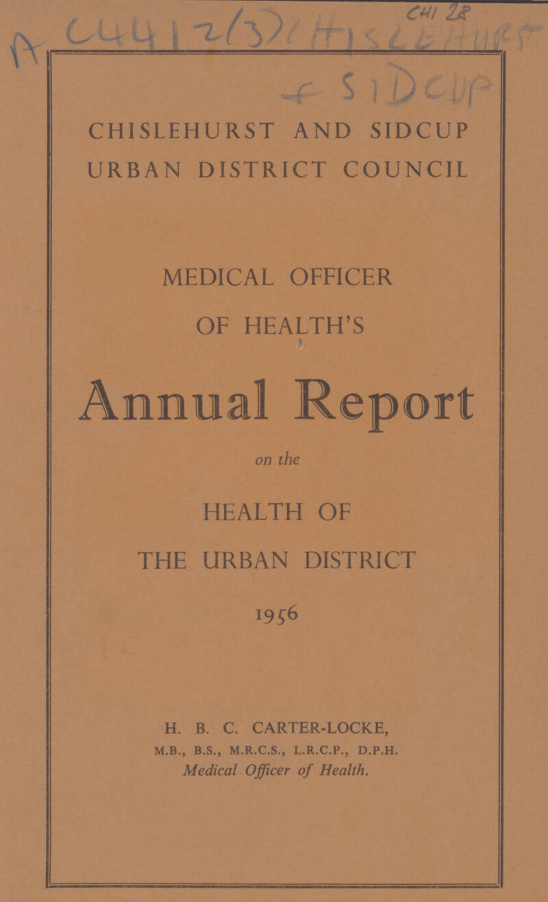 C4128 AC4412(3)(H)SLEH4025 CHISLEHURST AND SIDCUP URBAN DISTRICT COUNCIL MEDICAL OFFICER OF HEALTH'S h Annual Report on the HEALTH OF THE URBAN DISTRICT 1956 H. B. C. CARTER-LOCKE, M.B., B.S., M.R.C.S., L.R.C.P., D.P.H. Medical Officer of Health.