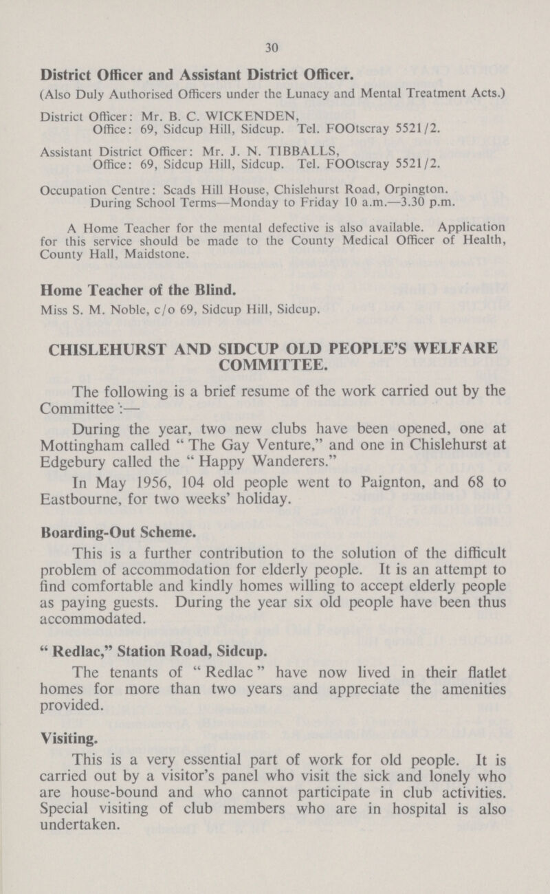 30 District Officer and Assistant District Officer. (Also Duly Authorised Officers under the Lunacy and Mental Treatment Acts.) District Officer: Mr. B. C. WICKENDEN, Office: 69, Sidcup Hill, Sidcup. Tel. FOOtscray 5521/2. Assistant District Officer: Mr. J. N. TIBBALLS, Office: 69, Sidcup Hill, Sidcup. Tel. FOOtscray 5521/2. Occupation Centre: Scads Hill House, Chislehurst Road, Orpington. During School Terms—Monday to Friday 10 a.m.—3.30 p.m. A Home Teacher for the mental defective is also available. Application for this service should be made to the County Medical Officer of Health, County Hall, Maidstone. Home Teacher of the Blind. Miss S. M. Noble, c/o 69, Sidcup Hill, Sidcup. CHISLEHURST AND SIDCUP OLD PEOPLE'S WELFARE COMMITTEE. The following is a brief resume of the work carried out by the Committee— During the year, two new clubs have been opened, one at Mottingham called  The Gay Venture, and one in Chislehurst at Edgebury called the  Happy Wanderers. In May 1956, 104 old people went to Paignton, and 68 to Eastbourne, for two weeks' holiday. Boarding-Out Schemc. This is a further contribution to the solution of the difficult problem of accommodation for elderly people. It is an attempt to find comfortable and kindly homes willing to accept elderly people as paying guests. During the year six old people have been thus accommodated.  Redlac, Station Road, Sidcup. The tenants of Redlac have now lived in their flatlet homes for more than two years and appreciate the amenities provided. Visiting. This is a very essential part of work for old people. It is carried out by a visitor's panel who visit the sick and lonely who are house-bound and who cannot participate in club activities. Special visiting of club members who are in hospital is also undertaken.