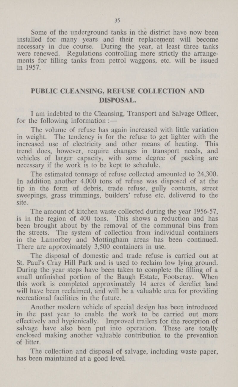 35 Some of the underground tanks in the district have now been installed for many years and their replacement will become necessary in due course. During the year, at least three tanks were renewed. Regulations controlling more strictly the arrange ments for filling tanks from petrol waggons, etc. will be issued in 1957. PUBLIC CLEANSING, REFUSE COLLECTION AND DISPOSAL. I am indebted to the Cleansing, Transport and Salvage Officer, for the following information :— The volume of refuse has again increased with little variation in weight. The tendency is for the refuse to get lighter with the increased use of electricity and other means of heating. This trend does, however, require changes in transport needs, and vehicles of larger capacity, with some degree of packing are necessary if the work is to be kept to schedule. The estimated tonnage of refuse collected amounted to 24,300. In addition another 4,000 tons of refuse was disposed of at the tip in the form of debris, trade refuse, gully contents, street sweepings, grass trimmings, builders' refuse etc. delivered to the site. The amount of kitchen waste collected during the year 1956-57, is in the region of 400 tons. This shows a reduction and has been brought about by the removal of the communal bins from the streets. The system of collection from individual containers in the Lamorbey and Mottingham areas has been continued. There are approximately 3,500 containers in use. The disposal of domestic and trade refuse is carried out at St. Paul's Cray Hill Park and is used to reclaim low lying ground. During the year steps have been taken to complete the filling of a small unfinished portion of the Baugh Estate, Footscray. When this work is completed approximately 14 acres of derelict land will have been reclaimed, and will be a valuable area for providing recreational facilities in the future. Another modern vehicle of special design has been introduced in the past year to enable the work to be carried out more effectively and hygienically. Improved trailers for the reception of salvage have also been put into operation. These are totally enclosed making another valuable contribution to the prevention of litter. The collection and disposal of salvage, including waste paper, has been maintained at a good level.