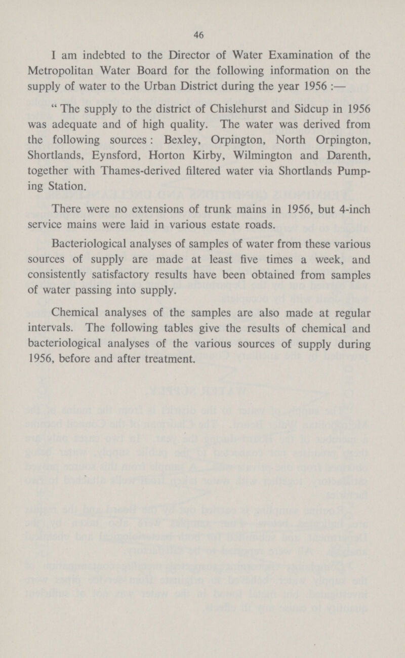 46 1 am indebted to the Director of Water Examination of the Metropolitan Water Board for the following information on the supply of water to the Urban District during the year 1956:—  The supply to the district of Chislehurst and Sidcup in 1956 was adequate and of high quality. The water was derived from the following sources: Bexley, Orpington, North Orpington, Shortlands, Eynsford, Horton Kirby, Wilmington and Darenth, together with Thames-derived filtered water via Shortlands Pump ing Station. There were no extensions of trunk mains in 1956, but 4-inch service mains were laid in various estate roads. Bacteriological analyses of samples of water from these various sources of supply are made at least five times a week, and consistently satisfactory results have been obtained from samples of water passing into supply. Chemical analyses of the samples are also made at regular intervals. The following tables give the results of chemical and bacteriological analyses of the various sources of supply during 1956, before and after treatment.